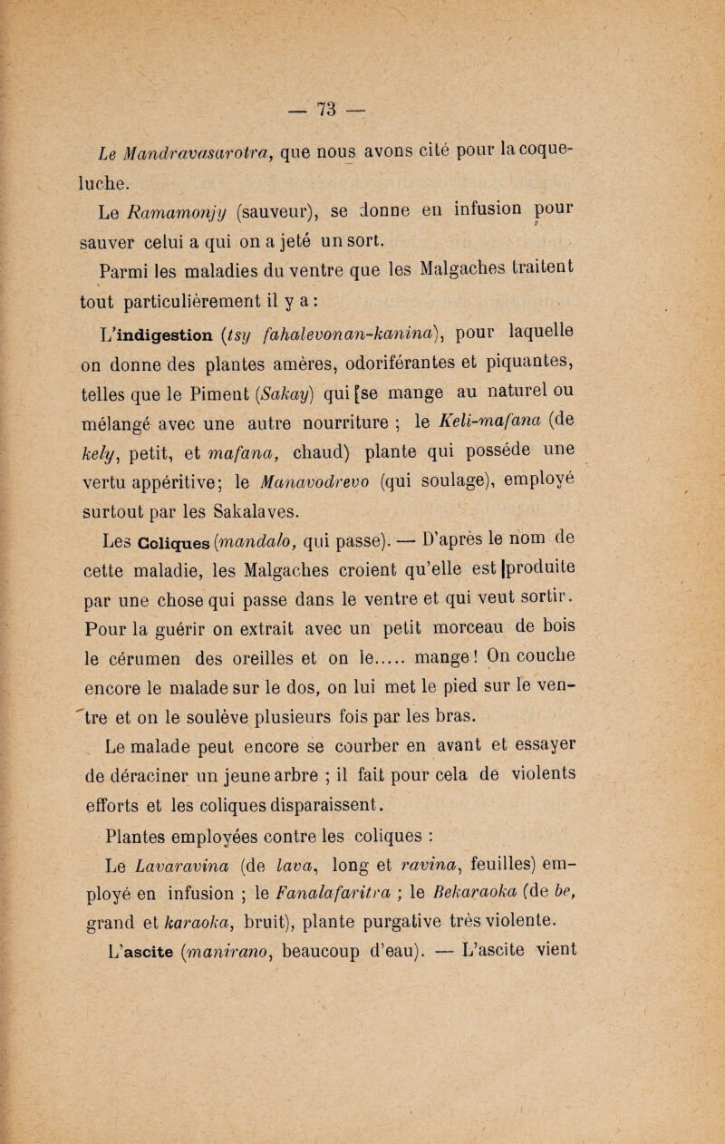 Le Mandravasarotra, que nous avons cité pour la coque- luche. Le Ramamonjy (sauveur), se donne en infusion pour sauver celui a qui on a jeté un sort. Parmi les maladies du ventre que les Malgaches traitent tout particulièrement il y a : L’indigestion (tsy fahalevonan-kanina), pour laquelle on donne des plantes amères, odoriférantes et piquantes, telles que le Piment (Sakay) qui [se mange au naturel ou mélangé avec une autre nourriture ; le Keli-mafana (de kely, petit, et mafana, chaud) plante qui possède une vertu appéritive; le Manavodrevo (qui soulage), employé surtout par les Sakalaves. Les Coliques (mandalo, qui passe). — D’après le nom de cette maladie, les Malgaches croient qu’elle est [produite par une chose qui passe dans le ventre et qui veut sortir. Pour la guérir on extrait avec un petit morceau de bois le cérumen des oreilles et on le. mange ! On couche encore le malade sur le dos, on lui met le pied sur le ven¬ tre et on le soulève plusieurs fois par les bras. Le malade peut encore se courber en avant et essayer de déraciner un jeune arbre ; il fait pour cela de violents efforts et les coliques disparaissent . Plantes employées contre les coliques : Le Lavaravina (de lava, long et ravina, feuilles) em¬ ployé en infusion ; le Fanalafaritra ; le Bekaraoka (de be, grand et karaoka, bruit), plante purgative très violente. L’ascite (manirano, beaucoup d’eau). — L’ascite vient