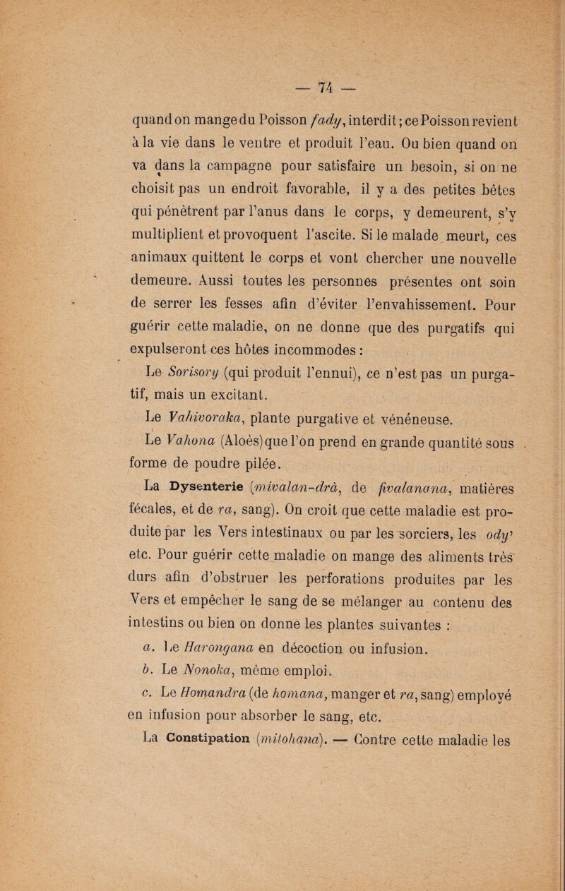 quandon mange du Poisson fady, interdit ; ce Boisson revient à la vie dans le ventre et produit l’eau. Ou bien quand on va dans la campagne pour satisfaire un besoin, si on ne choisit pas un endroit favorable, il y a des petites bêtes qui pénètrent par l’anus dans le corps, y demeurent, s’y multiplient et provoquent l’ascite. Si le malade meurt, ces animaux quittent le corps et vont chercher une nouvelle demeure. Aussi toutes les personnes présentes ont soin de serrer les fesses afin d’éviter l’envahissement. Pour guérir cette maladie, on ne donne que des purgatifs qui expulseront ces hôtes incommodes : Le Sorisory (qui produit l’ennui), ce n’est pas un purga¬ tif, mais un excitant. Le Vahivoraka, plante purgative et vénéneuse. Le Vahona (Aloès) que l’on prend en grande quantité sous . forme de poudre pilée. La Dysenterie (mivalan-drà, de fivalanana, matières fécales, et de ra, sang). On croit que cette maladie est pro¬ duite par les Vers intestinaux ou par les sorciers, les ody' etc. Pour guérir cette maladie on mange des aliments très durs afin d’obstruer les perforations produites par les Vers et empêcher le sang de se mélanger au contenu des intestins ou bien on donne les plantes suivantes : a. Le Harongana en décoction ou infusion. b. Le Nonoha, même emploi. c. Le Homandra (de homana, manger et m, sang) employé en infusion pour absorber le sang, etc. La Constipation (mitohand). — Contre cette maladie les