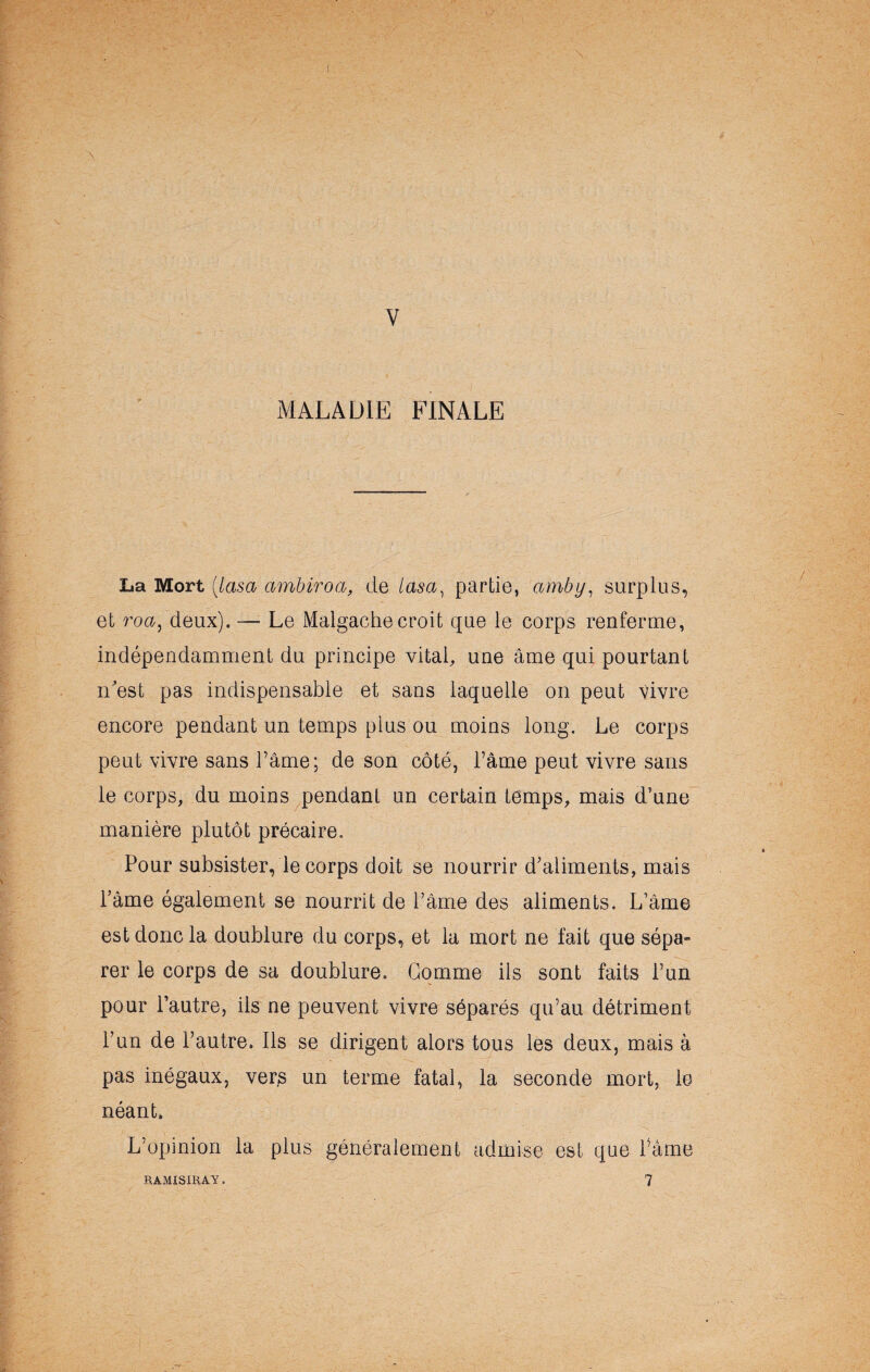 MALADIE FINALE La Mort (lasa ambiroa, de lasa, partie, amby, surplus, et roa) deux). — Le Malgache croit que le corps renferme, indépendamment du principe vital, une âme qui pourtant n'est pas indispensable et sans laquelle on peut vivre encore pendant un temps plus ou moins long. Le corps peut vivre sans l’âme; de son côté, l’âme peut vivre sans le corps, du moins pendant un certain temps, mais d’une manière plutôt précaire. Pour subsister, le corps doit se nourrir d’aliments, mais Pâme également se nourrit de Pâme des aliments. L’âme est donc la doublure du corps, et la mort ne fait que sépa» rer le corps de sa doublure. Gomme ils sont faits l’un pour l’autre, ils ne peuvent vivre séparés qu’au détriment l’un de l’autre. Ils se dirigent alors tous les deux, mais à pas inégaux, vers un terme fatal, la seconde mort, le néant. L’opinion la plus généralement admise est que Pâme 7 RAMISIRAY.