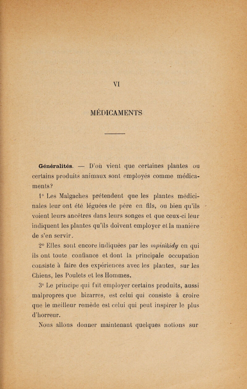 -3 VI MÉDICAMENTS Généralités. — D’où vient que certaines plantes ou certains produits animaux sont employés comme médica¬ ments? 1° Les Malgaches prétendent que les plantes médici¬ nales leur ont été léguées de père en fils, ou bien qu’ils voient leurs ancêtres dans leurs songes et que ceux-ci leur indiquent les plantes qu'ils doivent employer et la manière de s’en servir. 2° Elles sont encore indiquées par les mpisikidy en qui ils ont toute confiance et dont la principale occupation consiste à faire des expériences avec les plantes, sur les Chiens, les Poulets et les Hommes. 3° Le principe qui fait employer certains produits, aussi malpropres que bizarres, est celui qui consiste à croire que le meilleur remède est celui qui peut inspirer le plus d’horreur. Nous allons donner maintenant quelques notions sur
