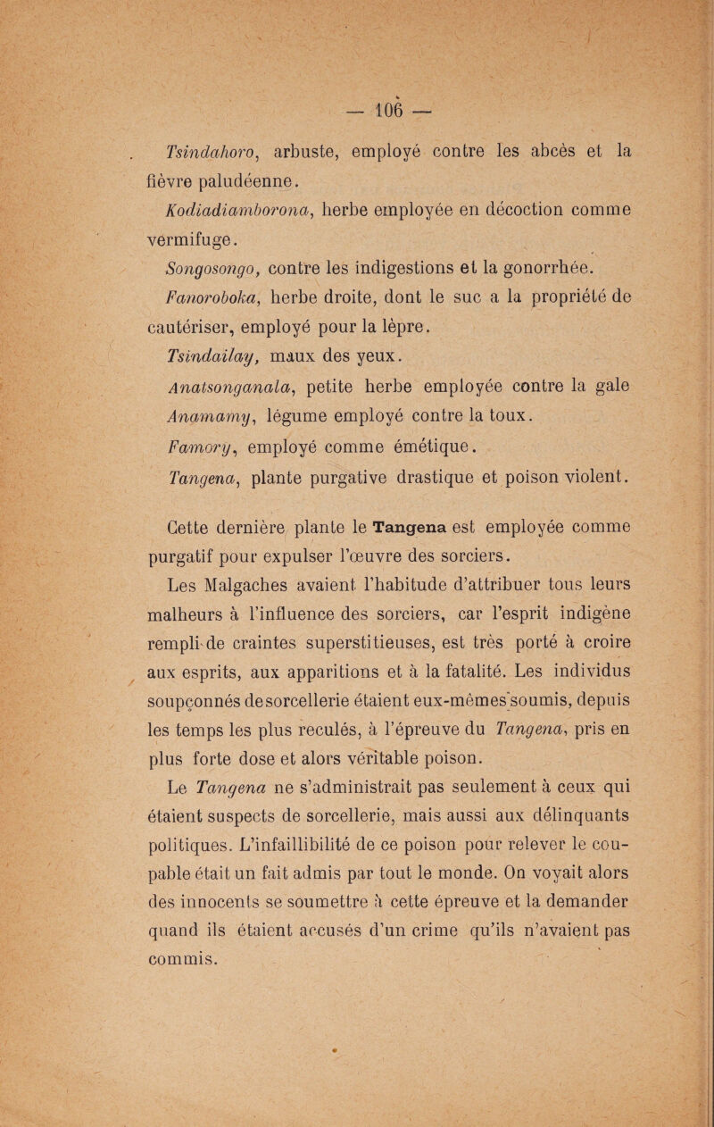 r; - — 106 — Tsindahoro, arbuste, employé contre les abcès et la fièvre paludéenne. Kodiadiamborona, herbe employée en décoction comme vermifuge. Songosongo, contre les indigestions et la gonorrhée. Fanoroboka, herbe droite, dont le suc a la propriété de cautériser, employé pour la lèpre. Tsindailay, maux des yeux. Anatsonganala, petite herbe employée contre la gale Anamamy, légume employé contre la toux. Fomory, employé comme émétique. Tangena, plante purgative drastique et poison violent. Cette dernière plante le Tangena est employée comme purgatif pour expulser l’œuvre des sorciers. Les Malgaches avaient l’habitude d’attribuer tous leurs malheurs à l’influence des sorciers, car l’esprit indigène remplfide craintes superstitieuses, est très porté à croire aux esprits, aux apparitions et à la fatalité. Les individus soupçonnés de sorcellerie étaient eux-mêmes’soumis, depuis les temps les plus reculés, à l’épreuve du Tangena, pris en plus forte dose et alors véritable poison. Le Tangena ne s’administrait pas seulement à ceux qui étaient suspects de sorcellerie, mais aussi aux délinquants politiques. L’infaillibilité de ce poison pour relever le cou¬ pable était un fait admis par tout le monde. On voyait alors des innocents se soumettre à cette épreuve et la demander quand ils étaient accusés d’un crime qu’ils n’avaient pas commis.
