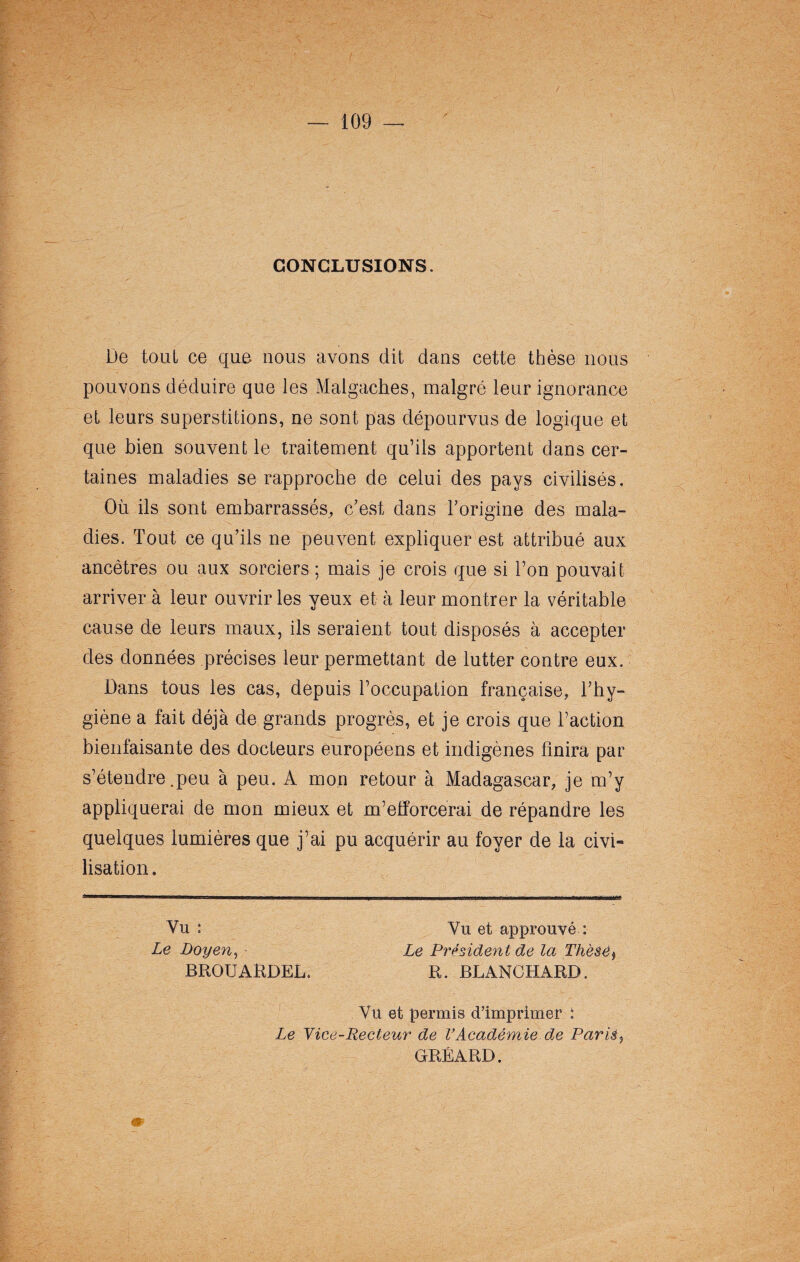 CONCLUSIONS. De tout ce que nous avons dit dans cette thèse nous pouvons déduire que les Malgaches, malgré leur ignorance et leurs superstitions, ne sont pas dépourvus de logique et que bien souvent le traitement qu’ils apportent dans cer¬ taines maladies se rapproche de celui des pays civilisés. Où ils sont embarrassés, c’est dans l’origine des mala¬ dies. Tout ce qu’ils ne peuvent expliquer est attribué aux ancêtres ou aux sorciers ; mais je crois que si l’on pouvait arriver à leur ouvrir les yeux et à leur montrer la véritable cause de leurs maux, ils seraient tout disposés à accepter des données précises leur permettant de lutter contre eux. Dans tous les cas, depuis l’occupation française, l’hy¬ giène a fait déjà de grands progrès, et je crois que l’action bienfaisante des docteurs européens et indigènes finira par s’étendre .peu à peu. A mon retour à Madagascar, je m’y appliquerai de mon mieux et m’efforcerai de répandre les quelques lumières que j’ai pu acquérir au foyer de la civi¬ lisation. Vu : Vu et approuvé : Le Président de la Thèsé R. BLANCHARD. Le Doyen, BROUARDEL. Vu et permis d'imprimer : Le Yice-Recteur de VAcadémie de Parié CRÉARD.