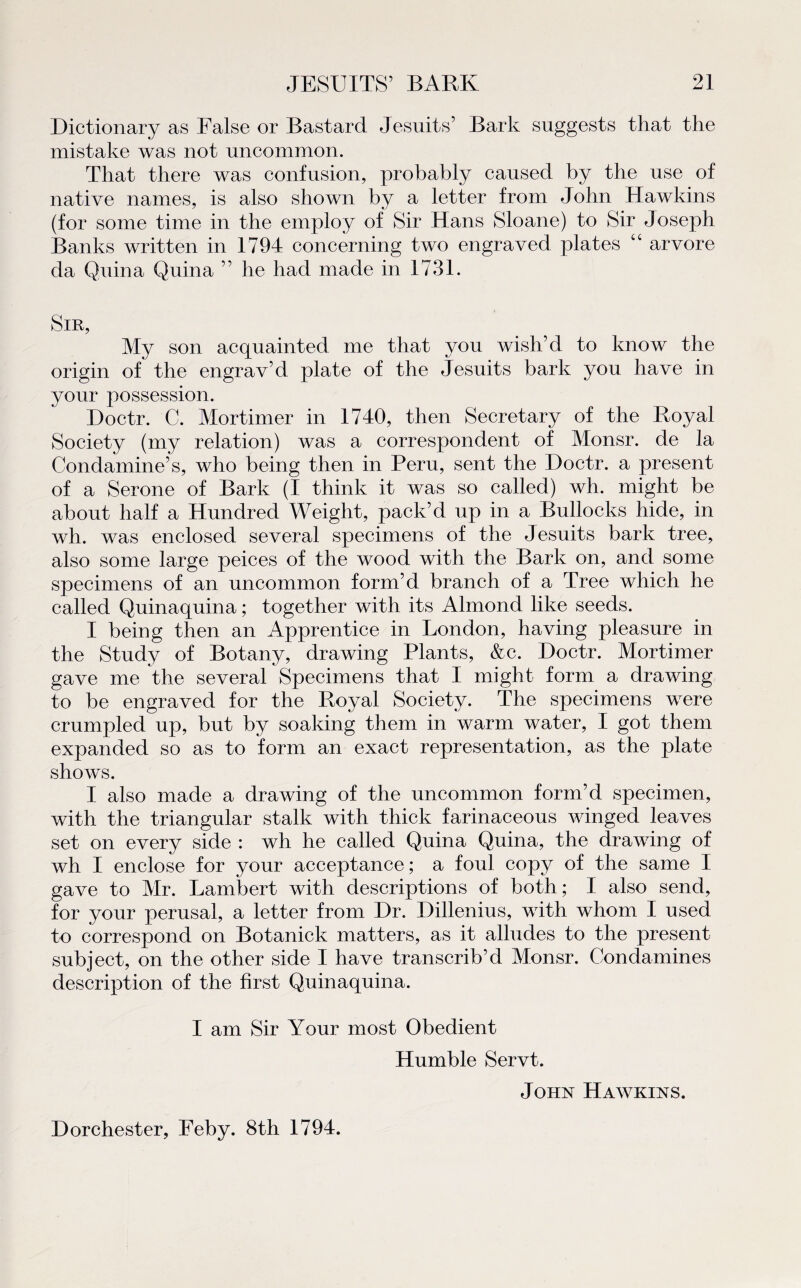 Dictionary as False or Bastard Jesuits’ Bark suggests that the mistake was not uncommon. That there was confusion, probably caused by the use of native names, is also shown by a letter from John Hawkins (for some time in the employ of Sir Hans Sloane) to Sir Joseph Banks written in 1794 concerning two engraved plates “ arvore da Quina Quina ” he had made in 1731. Sir, My son acquainted me that you wish’d to know the origin of the engrav’d plate of the Jesuits bark you hâve in your possession. Doctr. C. Mortimer in 1740, then Secretary of the Royal Society (my relation) was a correspondent of Monsr. de la Condamine’s, who being then in Peru, sent the Doctr. a présent of a Serone of Bark (I think it was so called) wh. might be about half a Hundred Weight, pack’d up in a Bullocks hide, in wh. was enclosed several specimens of the Jesuits bark tree, also some large peices of the wood with the Bark on, and some specimens of an uncommon form’d branch of a Tree which he called Quinaquina ; together with its Almond like seeds. I being then an Apprentice in London, having pleasure in the Study of Botany, drawing Plants, &c. Doctr. Mortimer gave me the several Specimens that I might form a drawing to be engraved for the Royal Society. The specimens were crumpled up, but by soaking them in warm water, I got them expanded so as to -form an exact représentation, as the plate shows. I also made a drawing of the uncommon form’d specimen, with the triangular stalk with thick farinaceous winged leaves set on every side : wh he called Quina Quina, the drawing of wh I enclose for your acceptance ; a foui copy of the same I gave to Mr. Lambert with descriptions of both; I also send, for your perusal, a letter from Dr. Dillenius, with whom I used to correspond on Botanick matters, as it alludes to the présent subjeet, on the other side I hâve transcrib’d Monsr. Condamines description of the first Quinaquina. I am Sir Your most Obeclient Humble Servt. John Hawkins. Dorchester, Feby. 8th 1794.