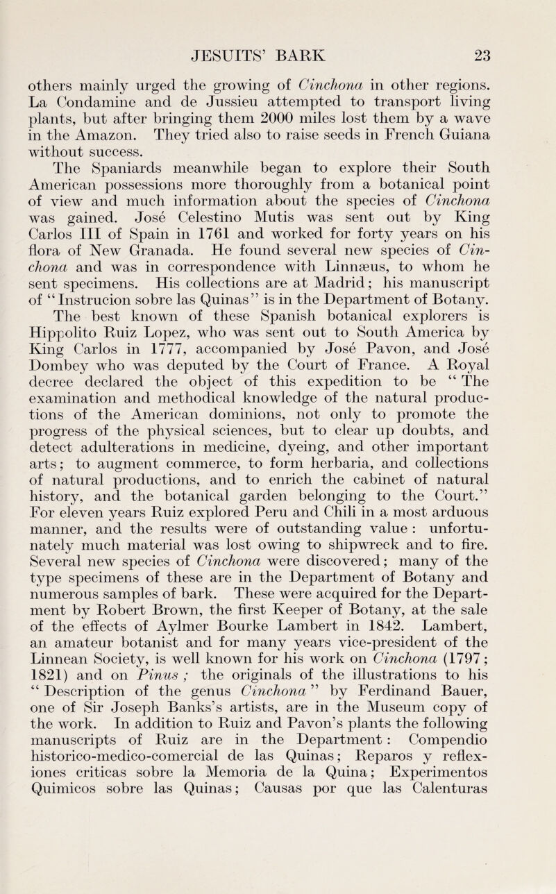 others mainly urged the growing of Cinchona in other régions. La Condamine and de Jussieu attempted to transport living plants, but after bringing them 2000 miles lost them by a wave in the Amazon. They tried also to raise seeds in French Guiana without success. The Spaniards meanwhile began to explore their South American possessions more thoroughly from a botanical point of view and much information about the species of Cinchona was gained. José Celestino Mutis was sent ont by King Carlos III of Spain in 1761 and worked for forty years on his flora of .New Granada. He found several new species of Cin¬ chona and was in correspondence with Linnæus, to whom he sent specimens. His collections are at Madrid; his manuscript of “Instrucion sobre las Quinas” is in the Department of Botany. The best known of these Spanish botanical explorers is Hippolito Ruiz Lopez, who was sent out to South America by King Carlos in 1777, accompanied by José Pavon, and José Dombey who was deputed by the Court of France. A Royal decree declared the object of this expédition to be 44 The examination and methodical knowledge of the natural produc¬ tions of the American dominions, not only to promote the progress of the physical sciences, but to clear up doubts, and detect adultérations in medicine, dyeing, and other important arts ; to augment commerce, to form herbaria, and collections of natural productions, and to enrich the cabinet of natural history, and the botanical garden belonging to the Court.” For eleven years Ruiz explored Peru and Chili in a most arduous manner, and the results were of outstanding value : unfortu- nately much material was lost owing to shipwreck and to fire. Several new species of Cinchona were discovered; many of the type specimens of these are in the Department of Botany and numerous samples of bark. These were acquired for the Depart¬ ment by Robert Brown, the first Keeper of Botany, at the sale of the efïects of Aylmer Bourke Lambert in 1842. Lambert, an amateur botanist and for many years vice-president of the Linnean Society, is well known for his work on Cinchona (1797 ; 1821) and on P inus ; the originals of the illustrations to his 44 Description of the genus Cinchona ” by Ferdinand Bauer, one of Sir Joseph Banks’s artists, are in the Muséum copy of the work. In addition to Ruiz and Pavon’s plants the foliowing manuscripts of Ruiz are in the Department : Compendio historico-medico-comercial de las Quinas ; Reparos y reflex- iones criticas sobre la Memoria de la Quina; Experimentos Quimicos sobre las Quinas ; Causas por que las Calenturas