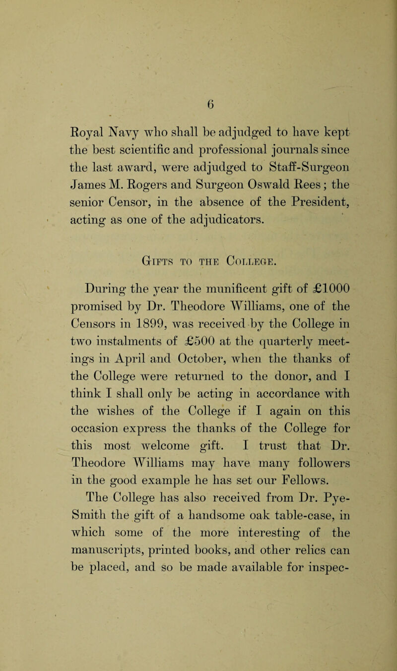 Royal Navy who shall be adjudged to have kept the best scientific and professional journals since the last award, were adjudged to Staff-Surgeon James M. Rogers and Surgeon Oswald Rees; the senior Censor, in the absence of the President, acting as one of the adjudicators. Gifts to the College. During the year the munificent gift of £1000 promised by Dr. Theodore Williams, one of the Censors in 1899, was received by the College in two instalments of £500 at the quarterly meet¬ ings in April and October, when the thanks of the College were returned to the donor, and I think I shall only be acting in accordance with the wishes of the College if I again on this occasion express the thanks of the College for this most welcome gift. I trust that Dr. Theodore Williams may have many followers in the good example he has set our Fellows. The College has also received from Dr. Pye- Smitli the gift of a handsome oak table-case, in which some of the more interesting of the manuscripts, printed books, and other relics can be placed, and so be made available for inspec- c' •