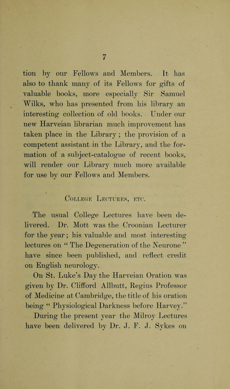 tion by our Fellows and Members. It lias also to thank many of its Fellows for gifts of valuable books, more especially Sir Samuel Wilks, who has presented from his library an interesting collection of old books. Under our new Harveian librarian much improvement has taken place in the Library; the provision of a competent assistant in the Library, and the for¬ mation of a subject-catalogue of recent books, will render our Library much more available for use by our Fellows and Members. College Lectures, etc. The usual College Lectures have been de¬ livered. Dr. Mott was the Croonian Lecturer for the year; his valuable and most interesting lectures on “The Degeneration of the Neurone ” have since been published, and reflect credit on English neurology. On St. Luke’s Day the Harveian Oration was given by Dr. Clifford Allbutt, Regius Professor of Medicine at Cambridge, the title of his oration being “ Physiological Darkness before Harvey.” During the present year the Milroy Lectures have been delivered by Dr. el. F. J. Sykes on