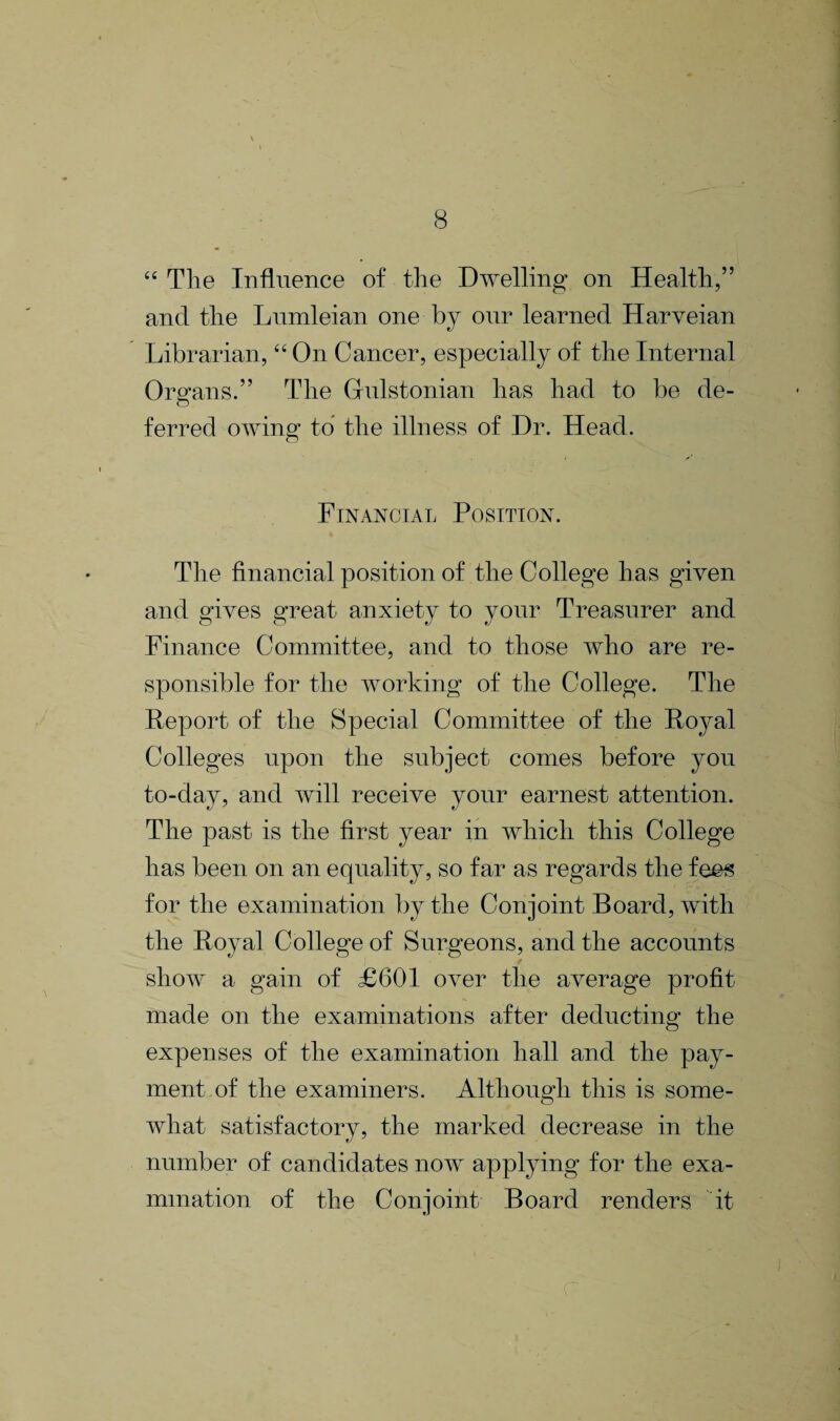 “ The Influence of the Dwelling on Health,” and the Lumleian one by our learned Harveian Librarian, “ On Cancer, especially of the Internal Organs.” The Gulstonian has had to be de¬ ferred owing1 to the illness of Dr. Head. o Financial Position. The financial position of the College has given and gives great anxiety to your Treasurer and Finance Committee, and to those who are re¬ sponsible for the working of the College. The Report of the Special Committee of the Royal Colleges upon the subject comes before you to-day, and will receive your earnest attention. The past is the first year in which this College has been on an equality, so far as regards the fees for the examination by the Conjoint Board, with the Royal College of Surgeons, and the accounts show a gain of £601 over the average profit made on the examinations after deducting the expenses of the examination hall and the pay¬ ment of the examiners. Although this is some¬ what satisfactory, the marked decrease in the number of candidates now applying for the exa¬ mination of the Conjoint Board renders it c