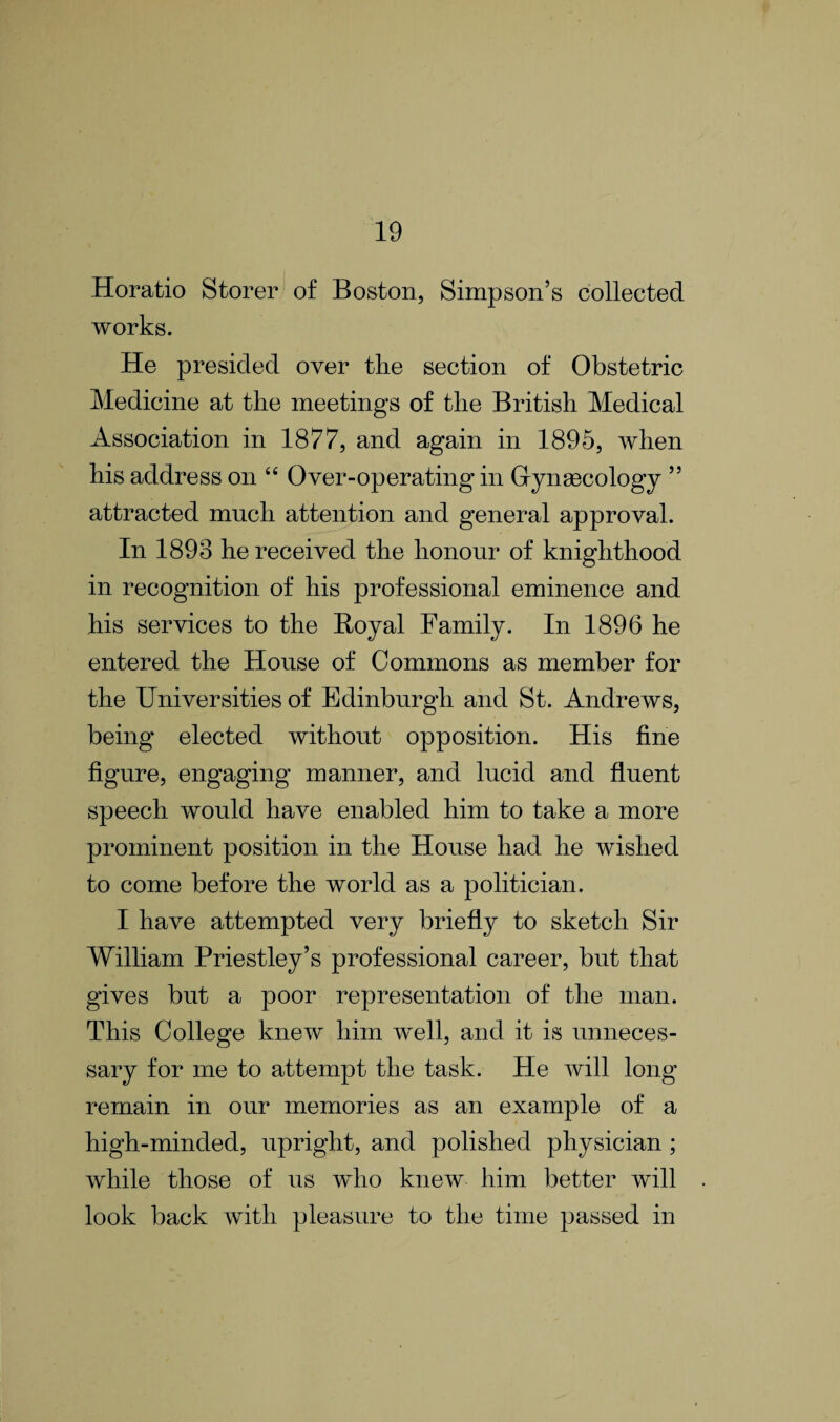 Horatio Storer of Boston, Simpson’s collected works. He presided over the section of Obstetric Medicine at the meetings of the British Medical Association in 1877, and again in 1895, when his address on 44 Over-operating in Gynaecology ” attracted much attention and general approval. In 1893 he received the honour of knighthood in recognition of his professional eminence and his services to the Royal Family. In 1896 he entered the House of Commons as member for the Universities of Edinburgh and St. Andrews, being elected without opposition. His fine figure, engaging manner, and lucid and fluent speech would have enabled him to take a more prominent position in the House had he wished to come before the world as a politician. I have attempted very briefly to sketch Sir William Priestley’s professional career, but that gives but a poor representation of the man. This College knew him well, and it is unneces¬ sary for me to attempt the task. He Avill long remain in our memories as an example of a high-minded, upright, and polished physician ; while those of us who knew him better will look back with pleasure to the time passed in