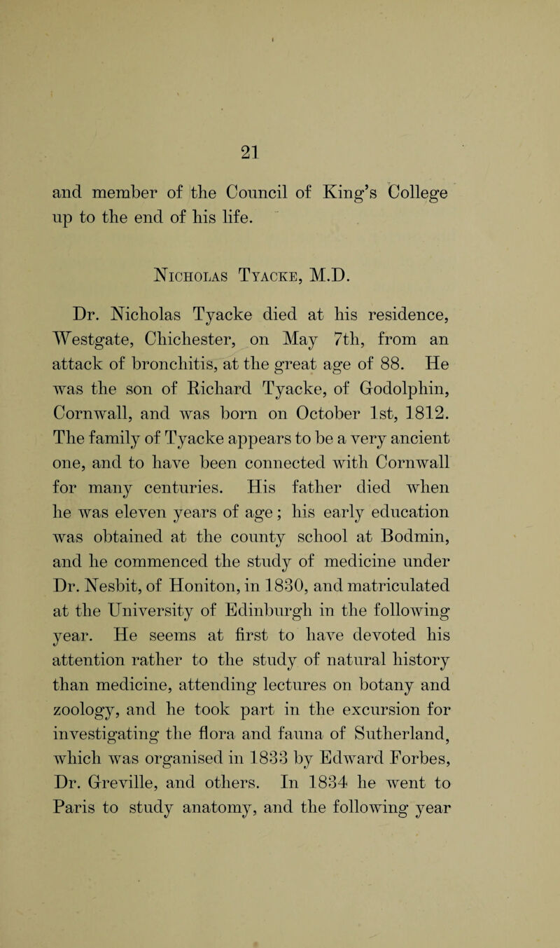 I 21 and member of the Council of King’s College up to the end of his life. Nicholas Tyacke, M.D. Dr. Nicholas Tyacke died at his residence, Westgate, Chichester, on May 7th, from an attack of bronchitis, at the great age of 88. He was the son of Richard Tyacke, of Glodolphin, Cornwall, and was born on October 1st, 1812. The family of Tyacke appears to be a very ancient one, and to have been connected with Cornwall for many centuries. His father died when he was eleven years of age; his early education was obtained at the county school at Bodmin, and he commenced the study of medicine under Dr. Nesbit, of Honiton, in 1830, and matriculated at the University of Edinburgh in the following year. He seems at first to have devoted his attention rather to the study of natural history than medicine, attending lectures on botany and zoology, and he took part in the excursion for investigating the flora and fauna of Sutherland, which was organised in 1833 by Edward Forbes, Dr. Glreville, and others. In 1834 he went to Paris to study anatomy, and the following year