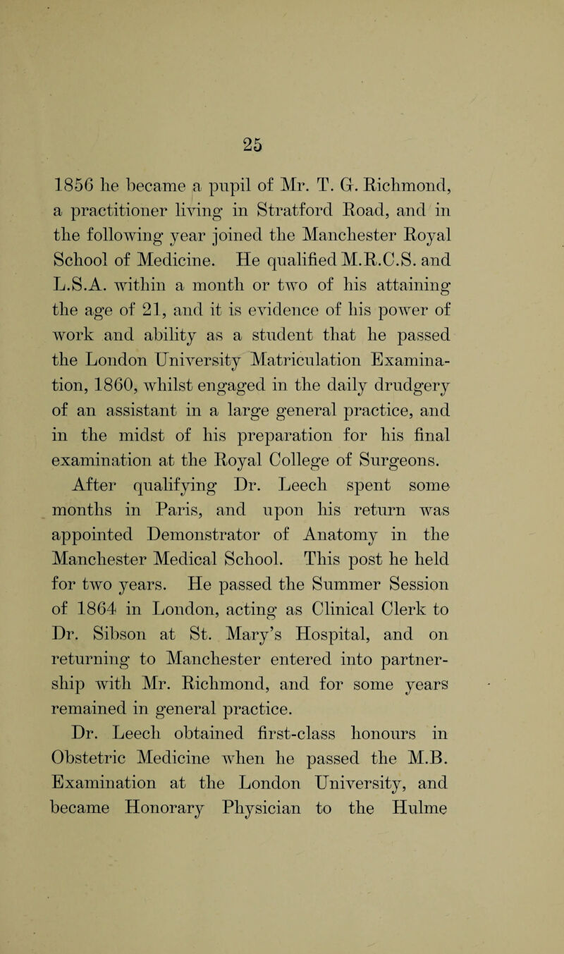 1856 lie became a pupil of Mr. T. G. Richmond, a practitioner living in Stratford Road, and in the following year joined the Manchester Royal School of Medicine. He qualified M.R.C.S. and L.S.A. within a month or two of his attaining the age of 21, and it is evidence of his power of work and ability as a student that he passed the London University Matriculation Examina¬ tion, 1860, whilst engaged in the daily drudgery of an assistant in a large general practice, and in the midst of his preparation for his final examination at the Royal College of Surgeons. After qualifying Dr. Leech spent some months in Paris, and upon his return was appointed Demonstrator of Anatomy in the Manchester Medical School. This post he held for two years. He passed the Summer Session of 1864 in London, acting as Clinical Clerk to Dr. Sibson at St. Mary’s Hospital, and on returning to Manchester entered into partner¬ ship with Mr. Richmond, and for some years remained in general practice. Dr. Leech obtained first-class honours in Obstetric Medicine when he passed the M.B. Examination at the London University, and became Honorary Physician to the Hulme