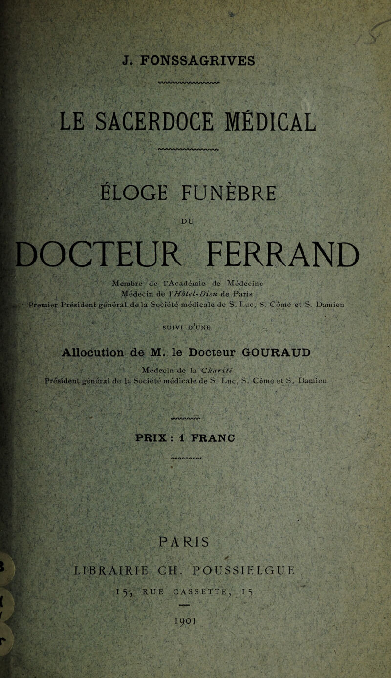 y:- i *- • 3 / J. FONSSAGRIVES LE SACERDOCE MEDICAL ÉLOGE FUNÈBRE DU DOCTEUR FERRAND Membre de rAcadéœie de Médecine Médecin de XHôtel-Dieu de Paris Premier Président général de la Société médicale de S. Luc, S. Corne et S. Damien SUIVI D UNE Allocution de M. le Docteur GOURAUD Médecin de la Charité Président général de la Société médicale de S. Luc, S. Côme et S, Damien «^/N/vrv/N/x/v^ PRIX : 1 FRANC PARIS LIBRAIRIE CH. POUSSIELGUE