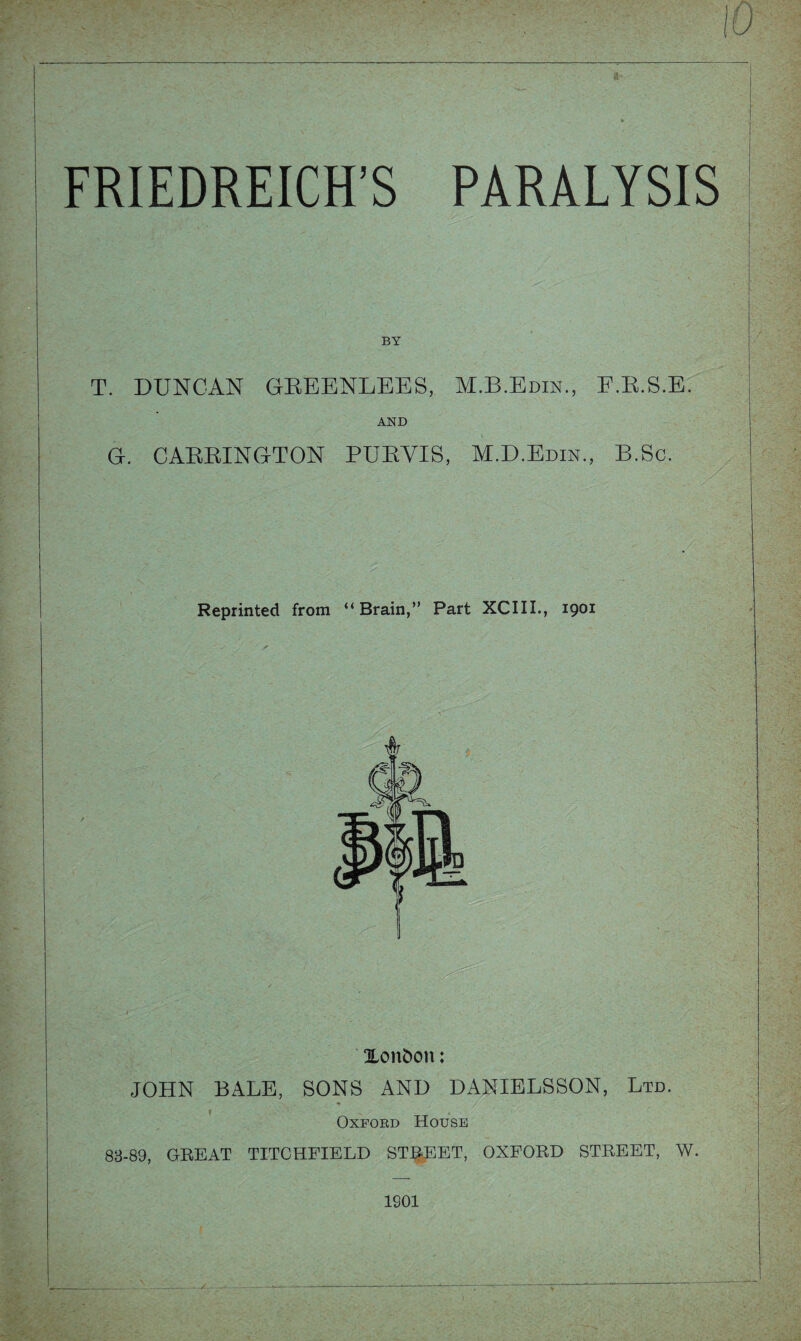 BY T. DUNCAN GREENLEES, M.B.Edin., F.R.S.E. AND G. CARRINGTON PURVIS, M.D.Edin., B.Sc. Reprinted from “ Brain,” Part XCIII., 1901 London: JOHN BALE, SONS AND DANIELSSON, Ltd. Oxford House 83-89, GREAT TITCHFIELD STREET, OXFORD STREET, W.