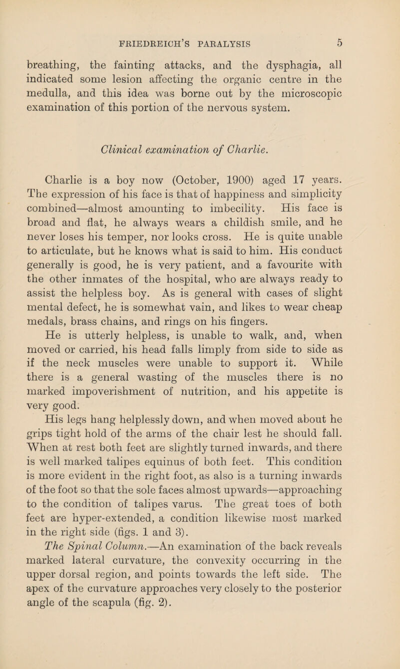 breathing, the fainting attacks, and the dysphagia, all indicated some lesion affecting the organic centre in the medulla, and this idea was borne out by the microscopic examination of this portion of the nervous system. Clinical examination of Charlie. Charlie is a boy now (October, 1900) aged 17 years. The expression of his face is that of happiness and simplicity combined—almost amounting to imbecility. His face is broad and flat, he always wears a childish smile, and he never loses his temper, nor looks cross. He is quite unable to articulate, but he knows what is said to him. His conduct generally is good, he is very patient, and a favourite with the other inmates of the hospital, who are always ready to assist the helpless boy. As is general with cases of slight mental defect, he is somewhat vain, and likes to wear cheap medals, brass chains, and rings on his fingers. He is utterly helpless, is unable to walk, and, when moved or carried, his head falls limply from side to side as if the neck muscles were unable to support it. While there is a general wasting of the muscles there is no marked impoverishment of nutrition, and his appetite is very good. His legs hang helplessly down, and when moved about he grips tight hold of the arms of the chair lest he should fall. When at rest both feet are slightly turned inwards, and there is well marked talipes equinus of both feet. This condition is more evident in the right foot, as also is a turning inwards of the foot so that the sole faces almost upwards—approaching to the condition of talipes varus. The great toes of both feet are hyper-extended, a condition likewise most marked in the right side (figs. 1 and 3). The Spinal Column.—An examination of the back reveals marked lateral curvature, the convexity occurring in the upper dorsal region, and points towards the left side. The apex of the curvature approaches very closely to the posterior angle of the scapula (fig. 2).