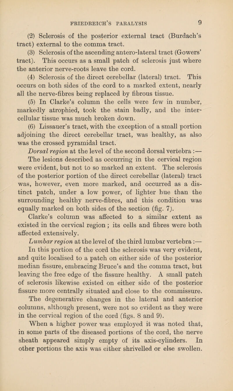(2) Sclerosis of the posterior external tract (Burdach’s tract) external to the comma tract. (3) Sclerosis of the ascending antero-lateral tract (Gowers’ tract). This occurs as a small patch of sclerosis just where the anterior nerve-roots leave the cord. (4) Sclerosis of the direct cerebellar (lateral) tract. This occurs on both sides of the cord to a marked extent, nearly all the nerve-fibres being replaced by fibrous tissue. (5) In Clarke’s column the cells were few in number, markedly atrophied, took the stain badly, and the inter¬ cellular tissue was much broken down. (6) Lissauer’s tract, with the exception of a small portion adjoining the direct cerebellar tract, was healthy, as also was the crossed pyramidal tract. Dorsal region at the level of the second dorsal vertebra The lesions described as occurring in the cervical region were evident, but not to so marked an extent. The sclerosis of the posterior portion of the direct cerebellar (lateral) tract was, however, even more marked, and occurred as a dis¬ tinct patch, under a low power, of lighter hue than the surrounding healthy nerve-fibres, and this condition was equally marked on both sides of the section (fig. 7). Clarke’s column was affected to a similar extent as existed in the cervical region ; its cells and fibres were both affected extensively. Lumbar region at the level of the third lumbar vertebra :— In this portion of the cord the sclerosis was very evident, and quite localised to a patch on either side of the posterior median fissure, embracing Bruce’s and the comma tract, but leaving the free edge of the fissure healthy. A small patch of sclerosis likewise existed on either side of the posterior fissure more centrally situated and close to the commissure. The degenerative changes in the lateral and anterior columns, although present, were not so evident as they were in the cervical region of the cord (figs. 8 and 9). When a higher power was employed it was noted that, in some parts of the diseased portions of the cord, the nerve sheath appeared simply empty of its axis-cylinders. In other portions the axis was either shrivelled or else swollen.