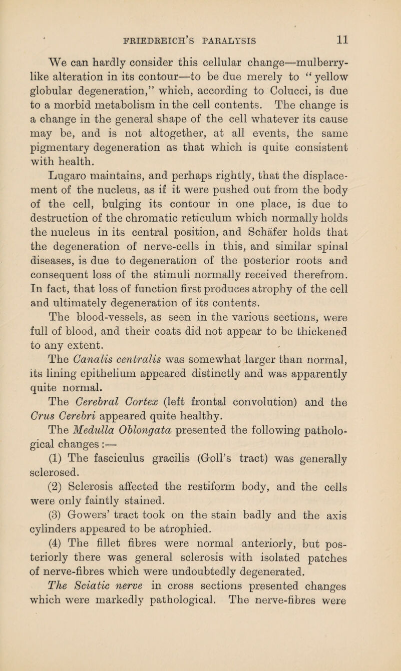 We can hardly consider this cellular change—mulberry¬ like alteration in its contour—to be due merely to “ yellow globular degeneration,” which, according to Colucci, is due to a morbid metabolism in the cell contents. The change is a change in the general shape of the cell whatever its cause may be, and is not altogether, at all events, the same pigmentary degeneration as that which is quite consistent with health. Lugaro maintains, and perhaps rightly, that the displace¬ ment of the nucleus, as if it were pushed out from the body of the cell, bulging its contour in one place, is due to destruction of the chromatic reticulum which normally holds the nucleus in its central position, and Schafer holds that the degeneration of nerve-cells in this, and similar spinal diseases, is due to degeneration of the posterior roots and consequent loss of the stimuli normally received therefrom. In fact, that loss of function first produces atrophy of the cell and ultimately degeneration of its contents. The blood-vessels, as seen in the various sections, were full of blood, and their coats did not appear to be thickened to any extent. The Canalis centralis was somewhat larger than normal, its lining epithelium appeared distinctly and was apparently quite normal. The Cerebral Cortex (left frontal convolution) and the Crus Cerebri appeared quite healthy. The Medulla Oblongata presented the following patholo¬ gical changes:— (1) The fasciculus gracilis (Goll’s tract) was generally sclerosed. (2) Sclerosis affected the restiform body, and the cells were only faintly stained. (3) Gowers’ tract took on the stain badly and the axis cylinders appeared to be atrophied. (4) The fillet fibres were normal anteriorly, but pos¬ teriorly there was general sclerosis with isolated patches of nerve-fibres which were undoubtedly degenerated. The Sciatic nerve in cross sections presented changes which were markedly pathological. The nerve-fibres were