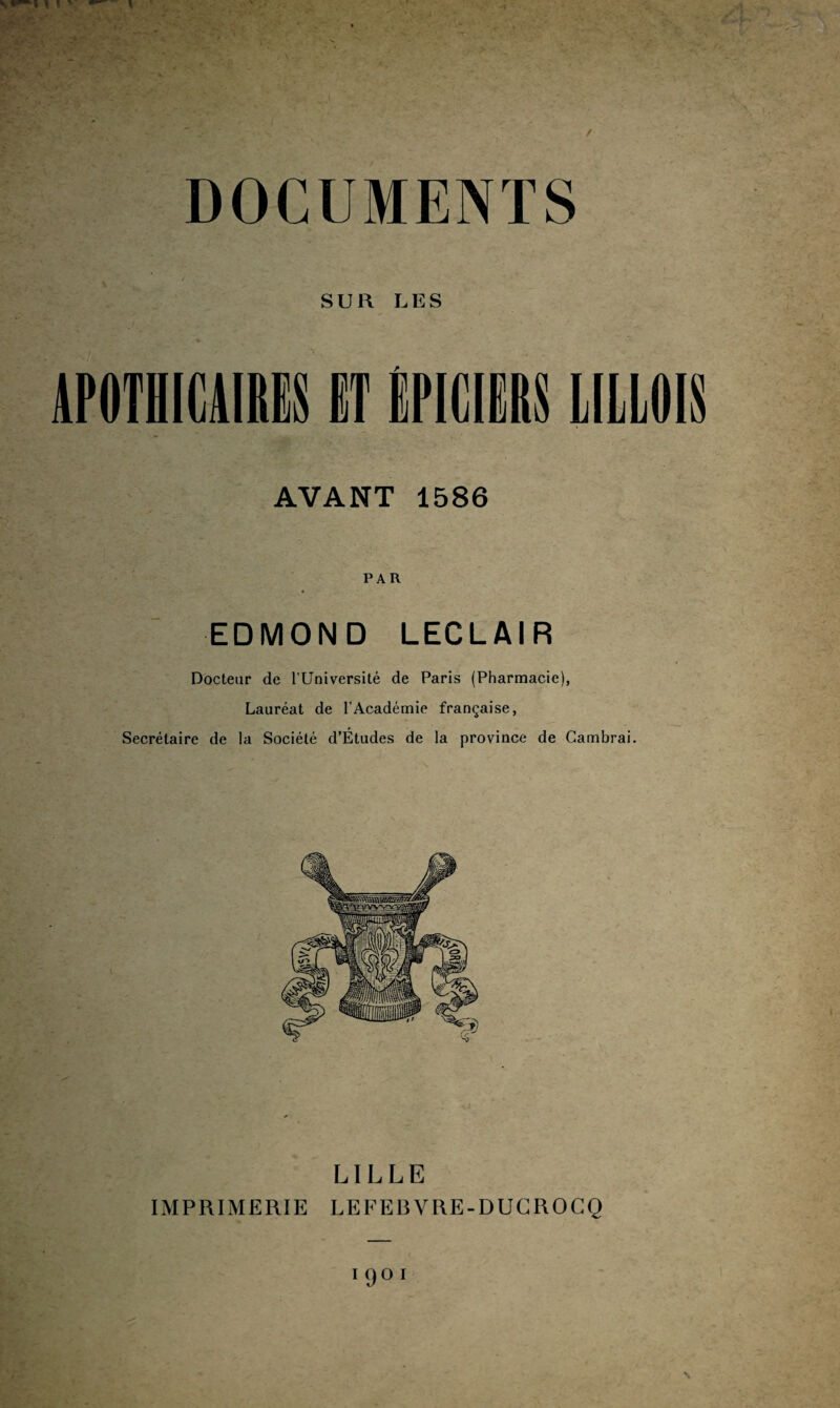 DOCUMENTS SUR LES APOTHICAIRES ET LILLOIS AVANT 1586 EDMOND LECLAIR Docteur de l’Université de Paris (Pharmacie), Lauréat de l’Académie française, Secrétaire de la Société d’Études de la province de Cambrai. LILLE IMPRIMERIE LEFEBVRE-DUCROCQ