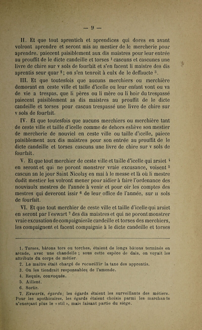 II. Et que tout aprentich et appendices qui dores en avant volront aprendre et seront mis au mestier de le mercherie pour aprendre, paiecent paisiblement aux dis maistres pour leur entrée au prouffit de le dicte candeille et torses 1 cascuns et cascunes une livre de chire sur v sols de fourfait et s’en facent li maistre des dis aprentis seur quar 2; on s’en tenroit à eulx de le deffaucte 3 4. III. Et que toutesfois que aucuns merchiers ou merchière demorant en ceste ville et taille d’icelle ou leur enfant vont ou va de vie a trespas, que li pères ou li mère ou li hoir du trespassé paiecent paisiblement as dis maistres au prouffit de le dicte candeille et torses pour cascun trespassé une livre de chire sur v sols de fourfait. IV. Et que toutesfois que aucuns merchiers ou merchière tant de ceste ville et taille d’icelle comme de dehors esliève son mestier de mercherie de nouviel en ceste ville ou taille d’icelle, paiece paisiblement aux dis maistres pour son entrée au prouffit de le dicte candeille et torses cascuns une livre de chire sur v sols de fourfait. V. Et que tout merchier de ceste ville et taille d’icelle qui arsiet 1 en seront et qui ne poront monstrer vraie excusance, voisent5 cascun an le jour Saint Nicolay en mai à le messe et là où li mestre dudit mestier les volront mener pouraidierà fairelordenance des nouviaulx mestres de l’année à venir et pour oïr les comptes des mestres qui deveront issir 6 de leur office de l’année, sur ii sols de fourfait. VI. Et que tout merchier de ceste ville et taille d’icelle qui arsiet en seront par l'eswart7 des dis maistres et qui ne poront monstrer vraie excusation decompaignier.le candeille et torses des merchiers, les compaignent et facent compaignie à le dicte candeille et torses 1. Torses, bâtons tors ou torches, étaient de longs bâtons terminés en arcade, avec une chandelle ; sous cette espèce de dais, on voyait les attributs du corps de métier. 2. Le maître était chargé de recueillir la taxe des apprentis. 3. On les tiendrait responsables de l’amende. 4. Requis, convoqués. 5. Aillent. 6. Sortir. 7. Eswarts, égards; les égards étaient les surveillants des métiers. Pour les apothicaires, les égards étaient choisis parmi les marchants n’exerçant plus le «stil », mais faisant partie du siège.