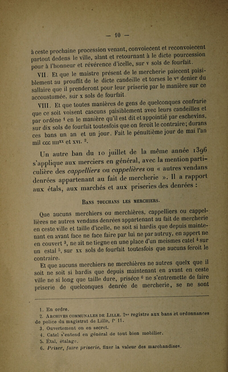 partout dedens le ville, alant et retournant à le dicte pourcession pour il l’honneur et révérence d’icelle, sur v sols de foui fait. vu. Et que le maistre présent de le mercherie paiecent paisi¬ blement au proufflt de le dicte candeille et torses le v» denier du sallaire que il prenderont pour leur priserie par le manière sur ce accoustumée, sur x sols de fourfait. VIII Et que toutes manières de gens de quelconques contrarie nue ce soit voisent cascuns paisiblement avec leurs candeilles et uar ordène i en le manière qu’il est dit et appointié par eschevins, sur dix sols de fourfait toutesfois que on feroit le contraire ; durans ces bans un an et un jour. Fait le pénultième jour de mai 1 an mil ccc un» et xvi. 1 2. Un autre ban du io juillet de la même année 1896 s’applique aux merciers en général, avec la mention parti¬ culière des cappelliers ou cappelières ou « autres vendans denrées appartenant au fait de mercherie ». H a rapport aux étals, aux marchés et aux priseries des denrées : Bans touchans les merchiers. Que aucuns merchiers ou merchières, cappelliers ou cappel- lières 11e autres vendans denrées appartenant au lait de mercherie en ceste ville et taille d’icelle, ne soit si hardis que depuis mainte¬ nant en avant face ne face faire par lui ne parautruy, en appert 11e en couvert3, ne ait ne tiegne en une place d’un meismes catel 4 5 sur un estais, sur xx sols de fourfait toutesfois que aucuns feroit le contraire. Et que aucuns merchiers ne merchières ne autres quelx que n soit ne soit si hardis que depuis maintenant en avant en ceste ville ne si long que taille dure, priséce 6 ne s’entremette de faire priserie de quelconques denrée de mercherie, se ne sont 1, En ordre. 2- Archives communales de Lille. 2nie registre aux bans et ordonnances de police du magistrat de Lille, f° 11. 3. Ouvertement on en secret. 4. Catel s’entend en général de tout bien mobilier. 5. Étal, étalage. 6. Priser, faire priserie, fixer la valeur des marchandises.