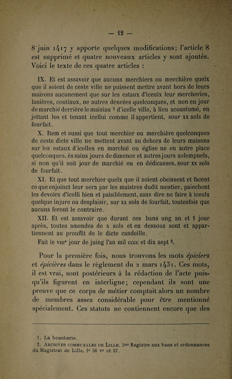 est supprimé et quatre nouveaux articles y sont ajoutés. Voici le texte de ces quatre articles : IX. Et est assavoir que aucuns merchiers ou merchière quelx que il soient de ceste ville ne1 puissent mettre avant hors de leurs maisons aucunement que sur les estaux d’iceulx leur mercheries, lanières, coutiaux, ne autres denrées quelconques, et non en jour de marchié derrière le maisiau 1 d’icelle ville, à lieu acoustumé, en jettant los et tenant icellui comme il appertient, sour xx sols de fourfait. X. Item et aussi que tout merchier ou merchière quelconques de ceste dicte ville ne mettent avant au dehors de leurs maisons sur les estaux d’icelles en marchié ou église ne en autre place quelconques, ès sains jours dedimence et autres jours solempnels, si non qu’il soit jour de marchié ou en dédicasses, sour xx sols de fourfait. XI. Et que tout merchier quelx que il soient obéissent et facent cequeenjoinct leur sera par les maistres dudit mestier, paiechent les devoirs d’icelli bien et paisiblement, sans dire ne faire à iceulx quelque injure ou desplaisir, sur xx sols de fourfait, toutesfois que aucuns feront le contraire. XII. Et est assavoir que durant ces bans ung an et 1 jour après, toutes amendes de x sols et en dessous sont et appar¬ tiennent au prouffit de le dicte candeille. Fait le vme jour de juing l’an mil cccc et dix sept2. Pour la première fois, nous trouvons les mots épiciers et épicier es dans le règlement du 2 mars i43i. Ces mots, il est vrai, sont postérieurs à la rédaction de Pacte puis¬ qu’ils figurent en interligne ; cependant ils sont une preuve que ce corps de métier comptait alors un nombre de membres assez considérable pour être mentionné spécialement. Ces statuts ne contiennent encore que des 1. La boucherie. 2. Archives communales de Lille. 3me Registre aux bans et ordonnances du Magistrat de Lille, f° 56 v° et 57.