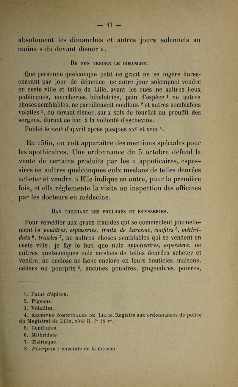 - 17 - absolument les dimanches et autres jours solennels au moins « du devant disner ». De non vendre le dimanche. Que personne quelconque petit ne grant ne se ingère dores- enavant par jour de démence ne autre jour solempnel vendre en ceste ville et taille de Lille, avant les rues ne aultres lieux publicques, mercheries, bibelotries, pain d’espèce 1 ne autres choses semblables, ne pareillement coulions 2 et autres semblables volalles 3 4, du devant disner, sur x sols de fourfait au prouffit des sergens, durant ce ban à la vollonté d’eschevins. Publié le xvne d’apvril après pasques xvc et xvm En i56o, on voit apparaître des mentions spéciales pour les apothicaires. Une ordonnance du 5 octobre défend la vente de certains produits par les « appoticaires, espes- siers ne aultres quelconques eulx meslans de telles denrées acheter et vendre.» Elle indique en outre, pour la première fois, et elle réglemente la visite ou inspection des officines par les docteurs en médecine. Ban touchant les pouldres et espisseries. Pour remédier aux grans frauldes qui se commectent journelle¬ ment ès pouldres, espisseries, fruitz de karesme, confites 5 6 7, méthri- datz fi, triades 7, ne aultres choses semblables qui se vendent en ceste ville, je fay le ban que nulz appoticaires, espessiers, ne aultres quelconques eulz meslans de telles denrées acheter et vendre, ne enclose ne fâche enclore en leurs bouticles, maisons, céliers ou pourpris 8, aucunes pouldres, gingembres, poivres, 1. Pains d’épices. 2. Pigeons. 3. Volailles. 4. Archives Communales de Lille. Registre aux ordonnances de police du Magistrat de Lille, côté B, f° 18 v°. 5. Confitures. 6. Mithridate. 7. Thériaque.