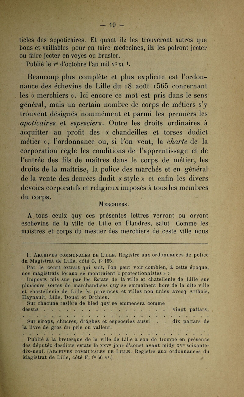 ticles des appoticaires. Et quant ilz les trouveront autres que bons et vaillables pour en faire médecines, ilz les polront jecter ou faire jecter en voyes ou brusler. Publié le ve d’octobre l’an mil vG xl l. Beaucoup plus complète et plus explicite est l’ordon¬ nance des échevins de Lille du 18 août 1565 concernant les (( merchiers ». Ici encore ce mot est pris dans le sens' général, mais un certain nombre de corps de métiers s’y trouvent désignés nommément et parmi les premiers les apoticaires et espesciers. Outre les droits ordinaires à acquitter au profit des « cliandeilles et torses dudict métier », l’ordonnance ou, si bon veut, la charte de la corporation règle les conditions de l’apprentissage et de bentrée des fils de maîtres dans le corps de métier, les droits de la maîtrise, la police des marchés et en général de la vente des denrées dudit « style » et enfin les divers devoirs corporatifs et religieux imposés à tous les membres du corps. Merchiers. A tous ceulx quy ces présentes lettres verront ou orront eschevins de la ville de Lille en Flandres, salut Gomme les maistres et corps du mestier des merchiers de ceste ville nous 1. Archives communales de Lille. Registre aux ordonnances de police du Magistrat de Lille, côté C, f° 165. Par le coart extrait qui suit, l’on peut voir combien, à cette époque, nos magistrats locaux se montraient « protectionnistes » : Impostz mis sus par les Estats de la ville et châtellenie de Lille sur plusieurs sortes de marchandises quy se emmainent hors de la dite ville et chastellenie de Lille ès provinces et villes non unies avecq Arthois, Haynault, Lille, Douai et Orchies. Sur chacune rasière de bled quy se emmenera comme dessus.vingt pattars. Sur sirops, chucres, droghes et especeries aussi . . dix pattars de la livre de gros du pris ou valleur. Publié à la bretesque de la ville de Lille à son de trompe en présence des députéz desdicts estats le xxve jour d’aoust avant midy xvc soixante- dix-neuf. (Archives communales de Lille. Registre aux ordonnances du Magistrat de Lille, côté F, f° 56 v°.)