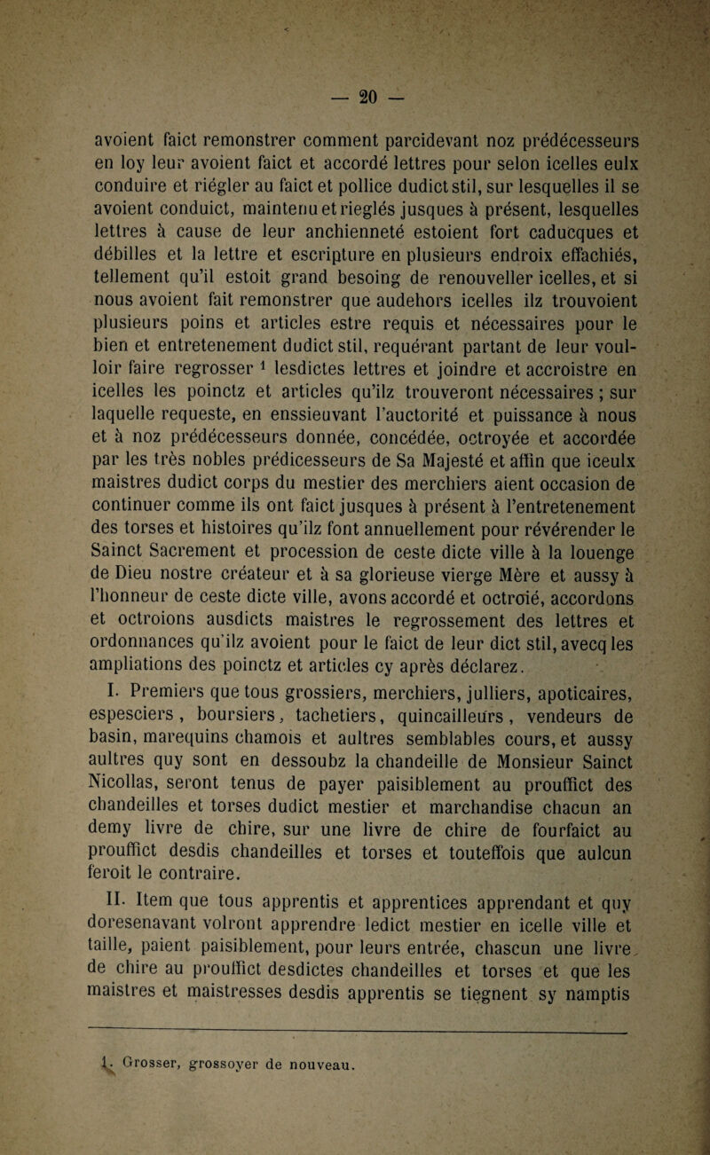 avoient faict remonstrer comment parcidevant noz prédécesseurs en loy leur avoient faict et accordé lettres pour selon icelles eulx conduire et riégler au faict et pollice dudictstil, sur lesquelles il se avoient conduict, maintenu et rieglés jusques à présent, lesquelles lettres à cause de leur anchienneté estoient fort caduCques et débilles et la lettre et escripture en plusieurs endroix effachiés, tellement qu’il estoit grand besoing de renouveller icelles, et si nous avoient fait remonstrer que audehors icelles ilz trouvoient plusieurs poins et articles estre requis et nécessaires pour le bien et entretenement dudictstil, requérant partant de leur voul- loir faire regrosser 1 lesdictes lettres et joindre et accroistre en icelles les poinctz et articles qu’ilz trouveront nécessaires ; sur laquelle requeste, en enssieuvant l’auctorité et puissance à nous et à noz prédécesseurs donnée, concédée, octroyée et accordée par les très nobles prédicesseurs de Sa Majesté et affîn que iceulx maistres dudict corps du mestier des merchiers aient occasion de continuer comme ils ont faict jusques à présent à l’entretenement des torses et histoires qu’ilz font annuellement pour révérender le Sainct Sacrement et procession de ceste dicte ville à la louenge de Dieu nostre créateur et à sa glorieuse vierge Mère et aussy à l’honneur de ceste dicte ville, avons accordé et octroié, accordons et octroions ausdicts maistres le regrossement des lettres et ordonnances qu’ilz avoient pour le faict de leur dict stil, avecq les ampliations des poinctz et articles cy après déclarez. I. Premiers que tous grossiers, merchiers, julliers, apoticaires, espesciers , boursiers, tachetiers, quincailleurs, vendeurs de basin, marequins chamois et aultres semblables cours, et aussy aultres quy sont en dessoubz la chandeille de Monsieur Sainct Nicollas, seront tenus de payer paisiblement au prouffîct des chandeilles et torses dudict mestier et marchandise chacun an demy livre de chire, sur une livre de chire de fourfaict au prouffîct desdis chandeilles et torses et touteffois que aulcun feroit le contraire. II. Item que tous apprentis et apprentices apprendant et quy doresenavant volront apprendre ledict mestier en icelle ville et taille, paient paisiblement, pour leurs entrée, chascun une livre de chire au prouffîct desdictes chandeilles et torses et que les maistres et maistresses desdis apprentis se tiegnent sy namptis Grosser, grossoyer de nouveau.