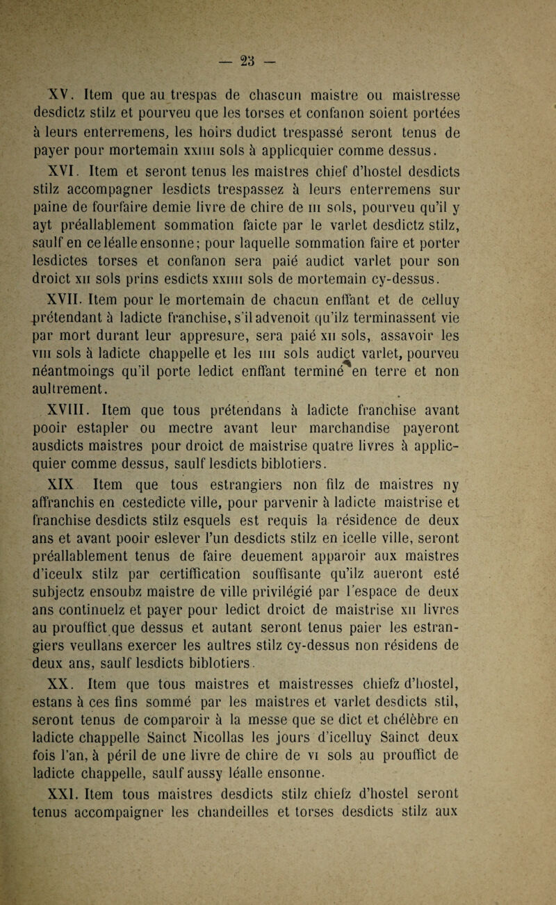 — 2 3 — XV. Item que au trespas de chascuri maistre ou maistresse desdictz stilz et pourveu que les torses et confanon soient portées à leurs enterremens, les hoirs dudict trespassé seront tenus de payer pour mortemain xxim sols à applicquier comme dessus. XVI. Item et seront tenus les maistres chief d’hostel desdicts stilz accompagner lesdicts trespassez à leurs enterremens sur paine de fourfaire demie livre de chire de m sols, pourveu qu’il y ayt préalablement sommation faicte par le varlet desdictz stilz, saulf en celéalleensonne; pour laquelle sommation faire et porter lesdictes torses et confanon sera paié audict varlet pour son droict xii sols prins esdicts xxim sols de mortemain cy-dessus. XVII. Item pour le mortemain de chacun enffant et de celluy prétendant à ladicte franchise, s’il advenoit qu’ilz terminassent vie par mort durant leur appresure, sera paié xii sols, assavoir les vin sols à ladicte chappelle et les mi sols audict varlet, pourveu néantmoings qu’il porte ledict enffant terminé en terre et non auhrement. XVIII. Item que tous prétendans à ladicte franchise avant pooir estapler ou mectre avant leur marchandise payeront ausdicts maistres pour droict de maistrise quatre livres à applic¬ quier comme dessus, saulf lesdicts biblotiers. XIX Item que tous estrangiers non filz de maistres ny affranchis en cestedicte ville, pour parvenir à ladicte maistrise et franchise desdicts stilz esquels est requis la résidence de deux ans et avant pooir eslever l’un desdicts stilz en icelle ville, seront préalablement tenus de faire deuement apparoir aux maistres d’iceulx stilz par certiffication souffisante qu’ilz aueront esté subjectz ensoubz maistre de ville privilégié par l’espace de deux ans continuelz et payer pour ledict droict de maistrise xii livres au prouffict que dessus et autant seront tenus paier les estran¬ giers veullans exercer les aultres stilz cy-dessus non résidens de deux ans, saulf lesdicts biblotiers. XX. Item que tous maistres et maistresses chiefz d’hostel, estans à ces fins sommé par les maistres et varlet desdicts stil, seront tenus de comparoir à la messe que se dict et chélèbre en ladicte chappelle Sainct Nicollas les jours d’icelluy Sainct deux fois l’an, à péril de une livre de chire de vi sols au prouffict de ladicte chappelle, saulf aussy léalle ensonne. XXI. Item tous maistres desdicts stilz chiefz d’hostel seront tenus accompaigner les chandeilles et torses desdicts stilz aux