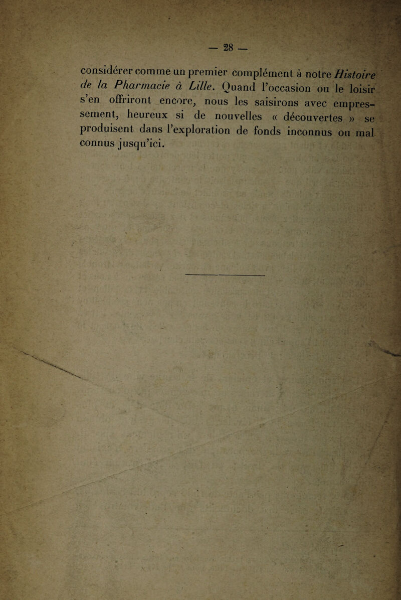 considérer comme un premier complément à notre Histoire de la Pharmacie à Ldle. Quand l’occasion ou le loisir s en offriront encore, nous les saisirons avec empres¬ sement, heureux si de nouvelles <x découvertes » se produisent dans 1 exploration de fonds inconnus ou mal connus jusqu’ici.