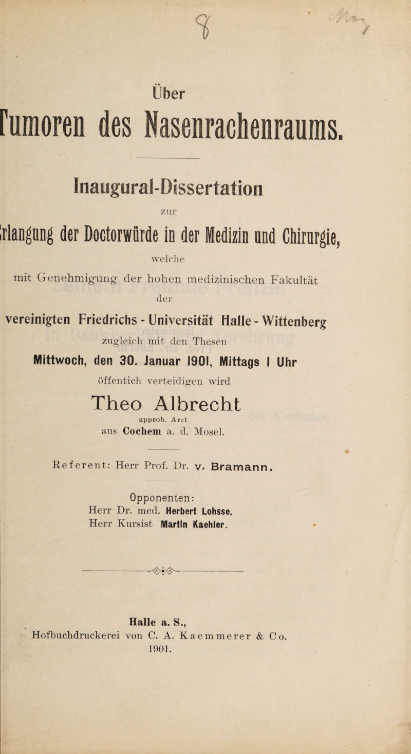 Uber rumoren des Nasenrachenraums. Inaugural-Dissertation zur IrlangüDg der Doctorwiirde in der Medizin und Chirurgie, welche mit Genehmigmng- der hohen medizinischen Fakultät der vereinigten Friedrichs - Universität Halle - Wittenberg zugleich mit den Thesen Mittwoch, den 30. Januar 1901, Mittags i Uhr öffentich verteidigen wird Theo Albrecht approb. Arzt ans Cochem a. d. Mosel. Referent: Herr Prof. Dr. v. Bram arm. Opponenten: Herr Dr. med. Herbert Lohsse. Herr Kursist Martin Kaehler. Halle a. S., Hofbuchdruckerei von C. A. Kaemmerer & Co. 1901.