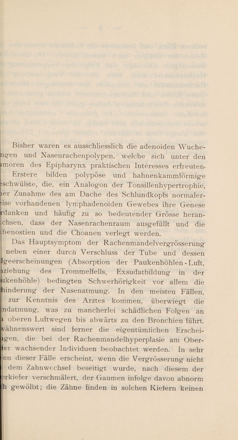 Bisher waren es ausschliesslich die adenoiden Wuche- P?en und Nasenrachenpolypen, welche sich unter den Lmoren des Epipharynx praktischen Interesses erfreuten- Erstere bilden polypöse und hahnenkammförmig'e ^schwülste, die, ein Analogon der Tonsillenhypertrophie, ler Zunahme des am Dache des Schlundkopfs normaler- ise vorhandenen lymphadenoiden Gewebes ihre Genese rdanken und häufig zu so bedeutender Grösse heran- chsen, dass der Nasenrachenraum ausgefüllt und die benostien und die Choanen verlegt werden. Das Hauptsymptom der RachenmandelvergrÖsserung neben einer durch Verschluss der Tube und dessen Igeerscheinungen (Absorption der Paukenhöhlen - Luft, iziehung des Trommelfells, Exsudatbildung in der ukenhöhle). bedingten Schwerhörigkeit vor allem die linderung der Nasenatmung. In den meisten Fällen, zur Kenntnis des Arztes kommen, überwiegt die ndatmung, was zu mancherlei schädlichen Folgen an i oberen Luftwegen bis abwärts zu. den Bronchien führt, yähnenswert sind ferner die eigentümlichen Erschei- igen, die bei der Rachenmandelhyperplasie am Ober¬ er wachsender Individuen beobachtet werden. In sehr en dieser Fälle erscheint, wenn die VergrÖsserung nicht ■ dem Zahnwechsel beseitigt wurde, nach diesem der srkiefer verschmälert, der Gaumen infolge davon abnorm h gewölbt; die Zähne finden in solchen Kiefern keinen