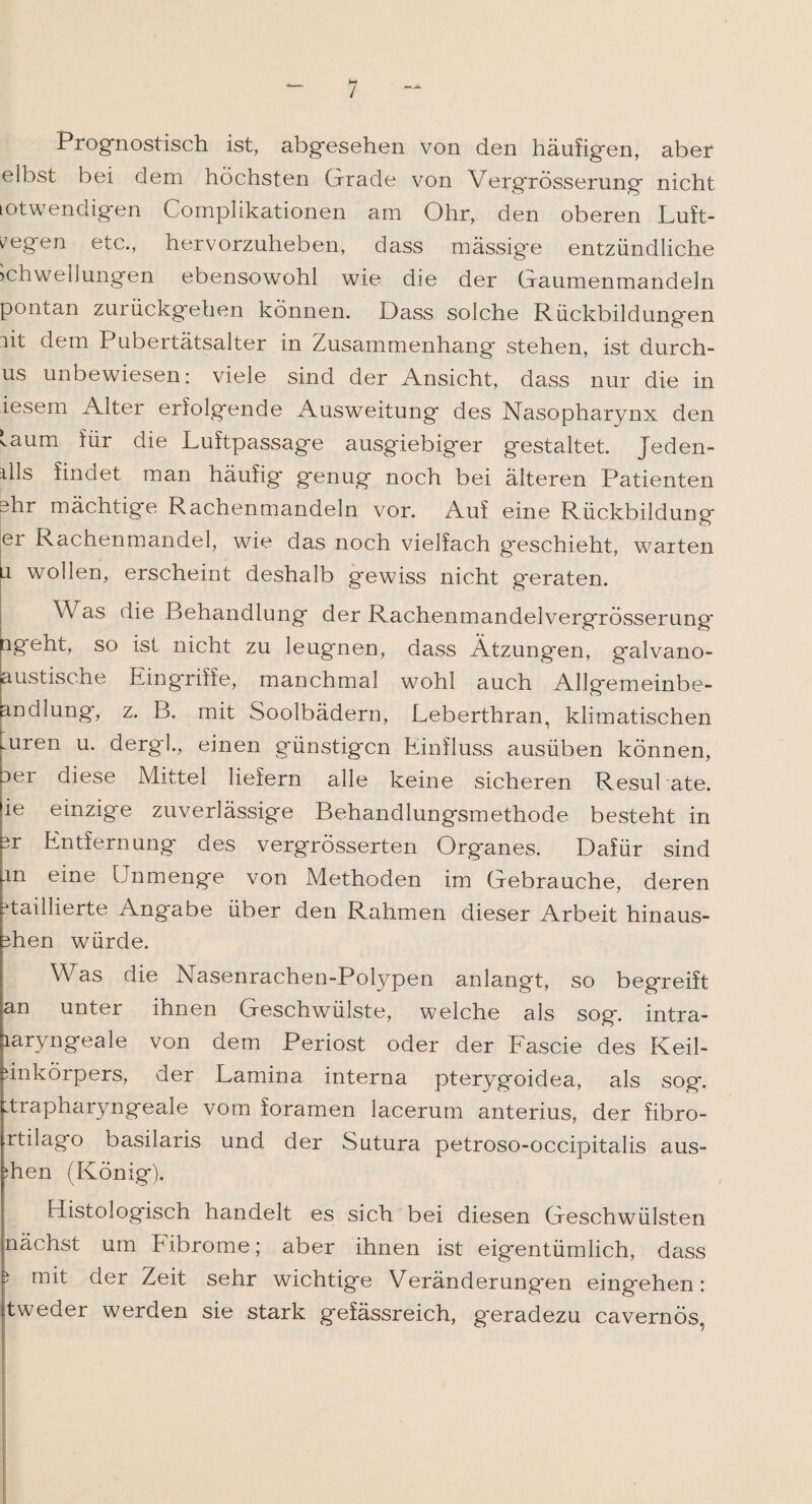 / Prognostisch ist, abg'esehen von den häufig*en, aber elbst bei dem höchsten Grade von VergrÖsserung nicht lotwendigen Complikationen am Ohr, den oberen Luft¬ wegen etc., hervorzuheben, dass mässig'e entzündliche Schwellungen ebensowohl wie die der Gaumenmandeln pontan zurückgehen können. Dass solche Rückbildung'en lit dem Pubertätsalter in Zusammenhang* stehen, ist durch- us unbewiesen: viele sind der Ansicht, dass nur die in iesem Alter erfolgende Ausweitung* des Nasopharynx den laum für die Luftpassag*e ausgiebiger gestaltet. Jeden- ills findet man häufig genug noch bei älteren Patienten ghr mächtige Rachenmandeln vor. Auf eine Rückbildung er Rachenmandel, wie das noch vielfach geschieht, warten li wollen, erscheint deshalb gewiss nicht geraten. Was die Behandlung der Rachenmandelvergrösserung ngeht, so ist nicht zu leugnen, dass Ätzungen, galvano- austische Eingriffe, manchmal wohl auch Allgemeinbe- andlung, z. B. mit Soolbädern, Leberthran, klimatischen Aren u. dergl., einen günstigen Einfluss ausüben können, aer diese Mittel liefern alle keine sicheren Resultate, ie einzige zuverlässige Behandlungsmethode besteht in sr Entfernung des vergrösserten Organes. Dafür sind in eine Unmenge von Methoden im Gebrauche, deren ^taillierte Angabe über den Rahmen dieser Arbeit hinaus- shen würde. Aas die Nasenrachen-Polypen anlangt, so begreift an unter ihnen Geschwülste, welche als sog. intra- laryngeale von dem Periost oder der Fascie des Keil- unkörpers, der Lamina interna pterygoidea, als sog. Ltrapharyngeale vom foramen lacerum anterius, der fibro- rtilago basilaris und der Sutura petroso-occipitalis aus- ;hen (König). Histologisch handelt es sich bei diesen Geschwülsten nächst um hibrome; aber ihnen ist eigentümlich, dass j mit der Zeit sehr wichtige Veränderungen eingehen: tweder werden sie stark gefässreich, geradezu cavernös,