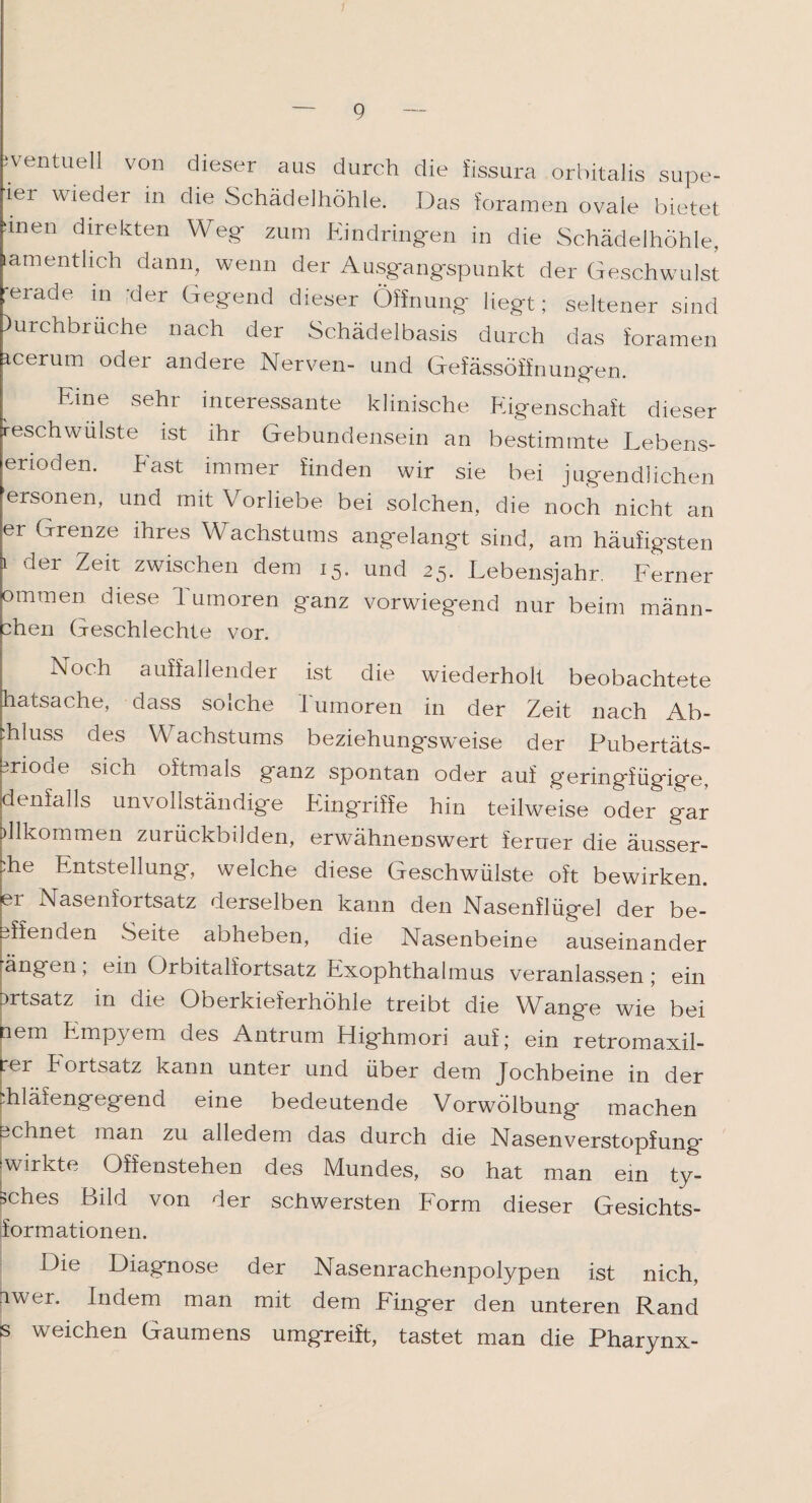 eventuell von dieser aus durch die fissura orbitalis supe- iei wieder in Schädelhöhle. Das foramen ovale bietet unen direkten Weg- zum Eindringen in die Schädelhöhle, lamentlieh dann, wenn der Ausgangspunkt der Geschwulst gerade in her Gegend dieser Öffnung liegt; seltener sind Whbrüche nach der Schädelbasis durch das foramen icerum oder andere Nerven- und Gefässöifnungen. Eine sehi interessante klinische Eigenschaft dieser reschwulste ist ihr Gebundensein an bestimmte Lebens- erioden. East immer finden wir sie bei jugendlichen ersonen, und mit Vorliebe bei solchen, die noch nicht an er Grenze ihres Wachstums angelangt sind, am häufigsten i der Zeit zwischen dem 15. und 25. Lebensjahr. Ferner ommen diese 1 utnoren g'anz vorwiegend nur beim männ- ahen Geschlechte vor. Noch auffallender ist die wiederholt beobachtete hatsache, dass solche Tumoren in der Zeit nach Ab¬ fluss des Wachstums beziehungsweise der Pubertäts- brioae sich oftmals ganz spontan oder auf geringfügige, Kienfalls unvollständige Eingriffe hin teilweise oder gar jülkommen zurückbilden, erwähnenswert ferner die äusser- Üie Entstellung, welche diese Geschwülste oft bewirken, er Nasenfortsatz derselben kann den Nasenflügel der be- pffenden Seite abheben, die Nasenbeine auseinander ängen, ein Orbitalfortsatz Exophthalmus veranlassen; ein Drtsatz in die Oberkieferhöhle treibt die Wange wie bei nem Empyem des Antrum Highmori auf; ein retromaxil- rei Tortsatz kann unter und über dem Jochbeine in der diläfengegend eine bedeutende Vorwölbung machen ochnet man zu alledem das durch die Nasenverstopfung ^wirkte Offenstehen des Mundes, so hat man ein ty- sches Bild von der schwersten Form dieser Gesichts¬ formationen. Die Diagnose der Nasenrachenpolypen ist nich, iwer. Indem man mit dem Finger den unteren Rand s weichen Gaumens umgreift, tastet man die Pharynx-