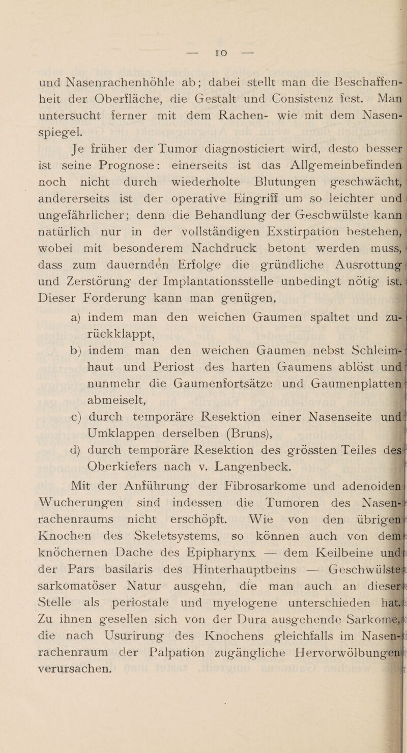 IO und Nasenrachenhöhle ab; dabei stellt man die Beschaffen¬ heit der Oberfläche, die Gestalt und Consistenz fest. Man untersucht ferner mit dem Rachen- wie mit dem Nasen¬ spiegel. Je früher der Tumor diagnosticiert wird, desto besser ist seine Prognose: einerseits ist das Allgemeinbefinden noch nicht durch wiederholte Blutungen geschwächt, andererseits ist der operative Eingriff um so leichter und ungefährlicher; denn die Behandlung der Geschwülste kann natürlich nur in der vollständigen Exstirpation bestehen, wobei mit besonderem Nachdruck betont werden muss, dass zum dauernden Erfolge die gründliche Ausrottung und Zerstörung der Implantationsstelle unbedingt nötig ist. : Dieser Forderung kann man genügen, a) indem man den weichen Gaumen spaltet und zu- i rückklappt, b) indem man den weichen Gaumen nebst Schleim- r haut und Periost des harten Gaumens ablöst und: nunmehr die Gaumenfortsätze und Gaumenplatten ( abmeiselt, durch temporäre Resektion einer Nasenseite und; Umklappen derselben (Bruns), d) durch temporäre Resektion des grössten Teiles des Oberkiefers nach v. Langenbeck. Mit der Anführung der Fibrosarkome und adenoiden 1 Wucherungen sind indessen die Tumoren des Nasen¬ rachenraums nicht erschöpft. Wie von den übrigem Knochen des Skeletsystems, so können auch von dem? knöchernen Dache des Epipharynx — dem Keilbeine undjit der Pars basilaris des Hinterhauptbeins — Geschwülste;; sarkomatöser Natur ausgehn, die man auch an dieser; Stelle als periostale und myelogene unterschieden hat. Zu ihnen gesellen sich von der Dura ausgehende Sarkome,? die nach Usurirung des Knochens gleichfalls im Nasen-; rachenraum der Palpation zugängliche Hervorwölbungen verursachen. Hr