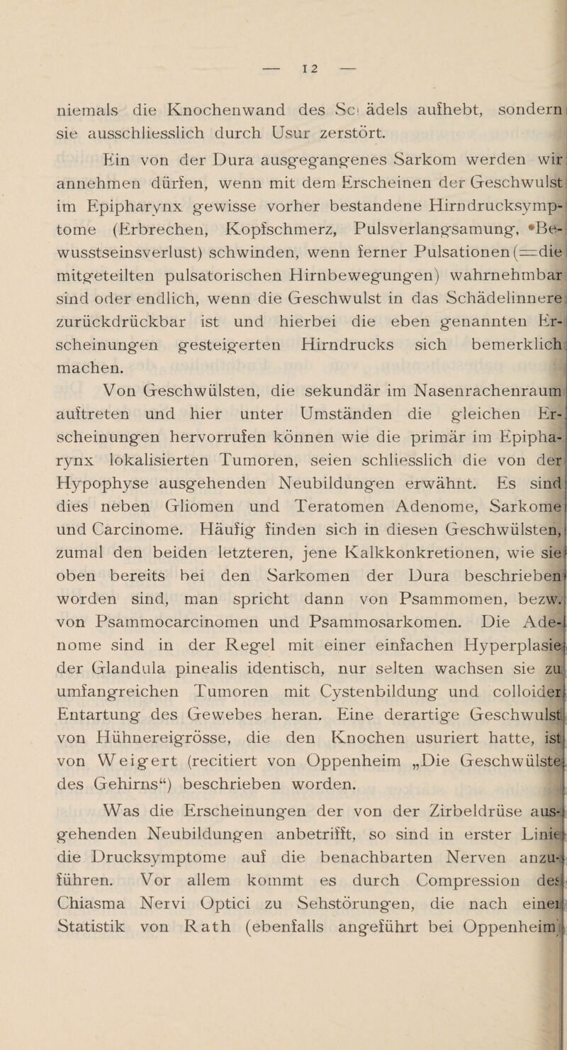 niemals die Knochenwand des Sc ädels aufhebt, sondern sie ausschliesslich durch Usur zerstört. Ein von der Dura ausgegangenes Sarkom werden wir annehmen dürfen, wenn mit dem Erscheinen der Geschwulst im Epipharynx gewisse vorher bestandene Hirndrucksymp- tome (Erbrechen, Kopfschmerz, Pulsverlangsamung, *Be- wusstseinsverlust) schwinden, wenn ferner Pulsationen (=die mitgeteilten pulsatorischen Hirnbewegungen) wahrnehmbar sind oder endlich, wenn die Geschwulst in das Schädeiinnere zurückdrückbar ist und hierbei die eben genannten Er¬ scheinungen gesteigerten Hirndrucks sich bemerklich machen. Von Geschwülsten, die sekundär im Nasenrachenraum auftreten und hier unter Umständen die gdeichen Er-, scheinungen hervorrufen können wie die primär im Epipha-j rynx lokalisierten Tumoren, seien schliesslich die von der Hypophyse ausgehenden Neubildungen erwähnt. Es sind dies neben Gliomen und Teratomen Adenome, Sarkome i und Carcinome. Häufig finden sich in diesen Geschwülsten,! zumal den beiden letzteren, jene Kalkkonkretionen, wie sief oben bereits bei den Sarkomen der Dura beschriebenr worden sind, man spricht dann von Psammomen, bezw. von Psammocarcinomen und Psammosarkomen. Die Ade-i nome sind in der Regel mit einer einfachen Hyperplasie! der Glandula pinealis identisch, nur selten wachsen sie zu umfangreichen Tumoren mit Cystenbildung und colloiderj Entartung des Gewebes heran. Eine derartige Geschwulst von Hühnereigrösse, die den Knochen usuriert hatte, ist von Weigert (recitiert von Oppenheim „Die Geschwülste! des Gehirns“) beschrieben worden. L Was die Erscheinungen der von der Zirbeldrüse aus-)- gehenden Neubildungen anbetriift, so sind in erster Linie! die Drucksymptome auf die benachbarten Nerven anzu-! führen. Vor allem kommt es durch Compression des Chiasma Nervi Optici zu Sehstörung'en, die nach einer