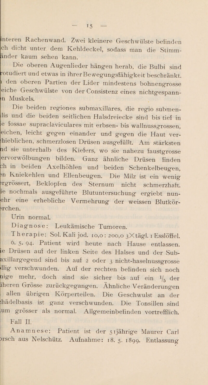 interen Rachenwand. Zwei kleinere Geschwülste befinden ch dicht unter dem Kehldeckel, sodass man die Stimm¬ änder kaum sehen kann. Die oberen Augenlieder hängen herab, die Bulbi sind rotudiert und etwas in ihrer Bewegungsfähigkeit beschränkt, i den oberen Partien der Lider mindestens bohnengrosse eiche Geschwülste von der Consistenz eines nichtgespann- n Muskels. Die beiden regiones submaxillares, die regio submen- lis und die beiden seitlichen Halsdreiecke sind bis tief in e fossae supraclaviculares mit erbsen- bis wallnussgrossen, eichen, leicht gegen einander und gegen die Haut ver- hieblichen, schmerzlosen Drüsen ausgefüllt. Am stärksten ad sie unterhalb des Kiefers, wo sie nahezu faustgrosse ervorwolbungen bilden. Ganz ähnliche Drüsen finden di in beiden Axelhöhlen und beiden Schenkelbeugen, m Kniekehlen und Ellenbeugen. Die Milz ist ein wenig irgrössert, Beklopfen des Sternum nicht schmerzhaft, ie nochmals ausgeführte Blutuntersuchung ergiebt nun- 'ehr eine erhebliche Vermehrung der weissen Blutkör- srchen. Urin normal. Diagnose: Leukämische Tumoren. Therapie: Sol. Kali jod. io,o : 200,0 3Xtägl. i Esslöffel. U 5* 94* Patient wird heute nach Hause entlassen, ie Drüsen auf der linken Seite des Llalses und der Sub¬ axillargegend sind bis auf 2 oder 3 nicht-haselnussgrosse ►llig verschwunden. Auf der rechten befinden sich noch nige mehr, doch sind sie sicher bis auf ein x/5 der iheren Grösse zurückgegangen. Ähnliche Veränderungen 1 alDn übrigen Körperteilen. Die Geschwulst an der diädelbasis ist ganz verschwunden. Die Tonsillen sind .um grösser als normal. Allgemeinbefinden vortrefflich. Fall II. Anamnese: Patient ist der 51jährige Maurer Car] 3rsch aus Nelschütz. Aufnahme: 18. 5. 1899. Entlassung