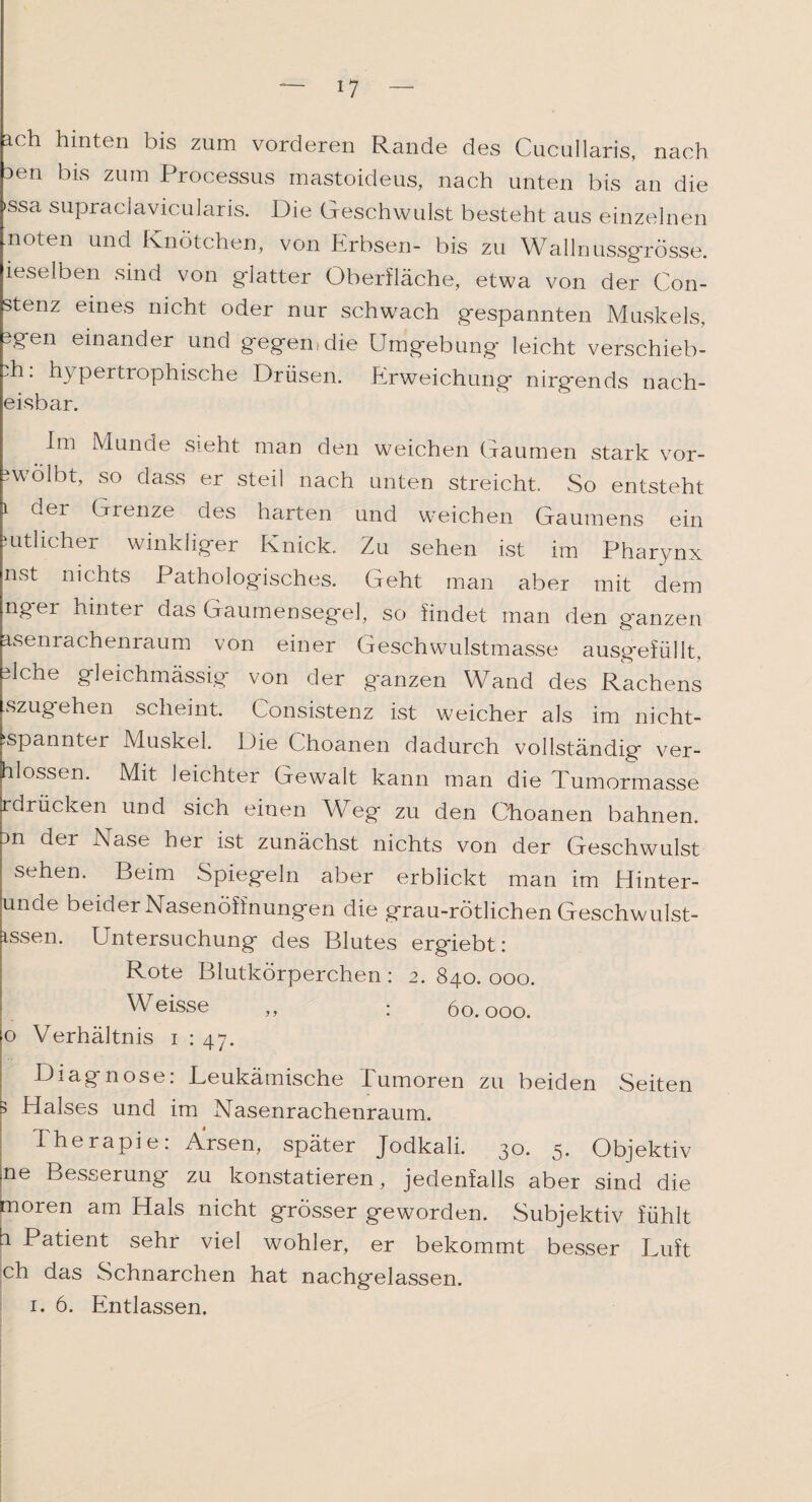 ach hinten bis zum vorderen Rande des Cucullaris, nach Den bis zum Processus mastoideus, nach unten bis an die xssa supraclavicularis. Die Geschwulst besteht aus einzelnen noten und Knötchen, von Erbsen- bis zu Wallnussgrösse, ieseiben sind von glatter Oberfläche, etwa von der Con- stenz eines nicht oder nur schwach gespannten Muskels, Dgen einander und gegen,die Umgebung leicht verschieb- 'h: hypertrophische Drüsen. Erweichung nirgends nach- eisbar. Im Munde sieht man den weichen Gaumen stark vor- rwölbt, so dass er steil nach unten streicht. So entsteht i der Grenze des harten und weichen Gaumens ein mthcher winkliger Knick. Zu sehen ist im Pharynx nst nichts Pathologisches. Geht man aber mit dem nger hinter das Gaumensegel, so findet man den ganzen rsenrachenraum von einer Geschwulstmasse ausgefüllt, dche gleichmässig von der ganzen Wand des Rachens szugehen scheint. Uonsistenz ist weicher als im nieht- :spannter Muskel. Die Choanen dadurch vollständig ver¬ flossen. Mit leichter Gewalt kann man die I umormasse rdrucken und sich einen Weg zu den Choanen bahnen. Dn der Nase her ist zunächst nichts von der Geschwulst sehen. Beim Spiegeln aber erblickt man im Hinter¬ unde beider Nasenöffnungen die grau-rötlichen Geschwulst- issen. Untersuchung des Blutes ergiebt: Rote Blutkörperchen : 2. 840. 000. Weisse „ : 60.000. o Verhältnis 1 : 47. Diagnose: Leukämische Tumoren zu beiden Seiten 3 Halses und im Nasenrachenraum. Therapie: Arsen, später Jodkali. 30. 5. Objektiv =ne Besserung zu konstatieren, jedenfalls aber sind die moren am Hals nicht grösser geworden. Subjektiv fühlt f Patient sehr viel wohler, er bekommt besser Luft ch das Schnarchen hat nachgelassen. 1. 6. Entlassen.