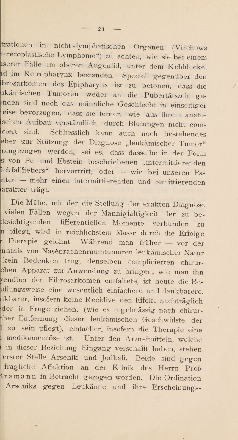 trationen in nicht-lymphatischen Organen (Virchows leteroplastische Lymphome“) zu achten, wie sie bei einem iserer halle im oberen Augenlid, unter dem Kehldeckel id im Retropharynx bestanden. Speciell gegenüber den brosarkomen des Epipharynx ist zu betonen, dass die ukämischen 1 umoren weder an die Pubertätszeit ge- inden sind noch das männliche Geschlecht in einseitiger eise bevorzugen, dass sie ferner, wie aus ihrem anato- schen Aufbau verständlich, durch Blutungen nicht com- ciert sind. Schliesslich kann auch noch bestehendes eber ‘zur Stützung der Diagnose ,.leukämischer Tumor“ rangezogen werden, sei es, dass dasselbe in der Form s von Pel und Ebstein beschriebenen „intermittierenden ickfallfiebers“ hervortritt, oder — wie bei unseren Pa- nten — mehr einen intermittierenden und remittierenden arakter trägt. Die Mühe, mit der die Stellung der exakten Diagnose vielen Fällen wegen der Mannigfaltigkeit der zu be¬ richtigenden differentiellen Momente verbunden zu p pflegt, wird in reichlichstem Masse durch die Erfolge : Therapie gelohnt. Während man früher — vor der mntnis von Nasfenrachenraumtumoren leukämischer Natur kein Bedenken trug, denselben complicierten chirur- chen Apparat zur Anwendung zu bringen, wie man ihn g-enüber den Fibrosarkomen entfaltete, ist heute die Be- ldlungsweise eine wesentlich einfachere und dankbarere, ikbarer, insofern keine Recidive den Effekt nachträglich :der in krage ziehen, (wie es regelmässig nach chirur- :her Entfernung dieser leukämischen Geschwülste der 1 zu sein pflegt), einfacher, insofern die Therapie eine l medikamentöse ist. Unter den Arzneimitteln, welche l in dieser Beziehung Eingang verschafft haben, stehen erster Stelle Arsenik und Jodkali. Beide sind gegen fragliche Affektion an der Klinik des Herrn Prof- Hamann in Betracht gezogen worden. Die Ordination Arseniks gegen Leukämie und ihre Erscheinungs-