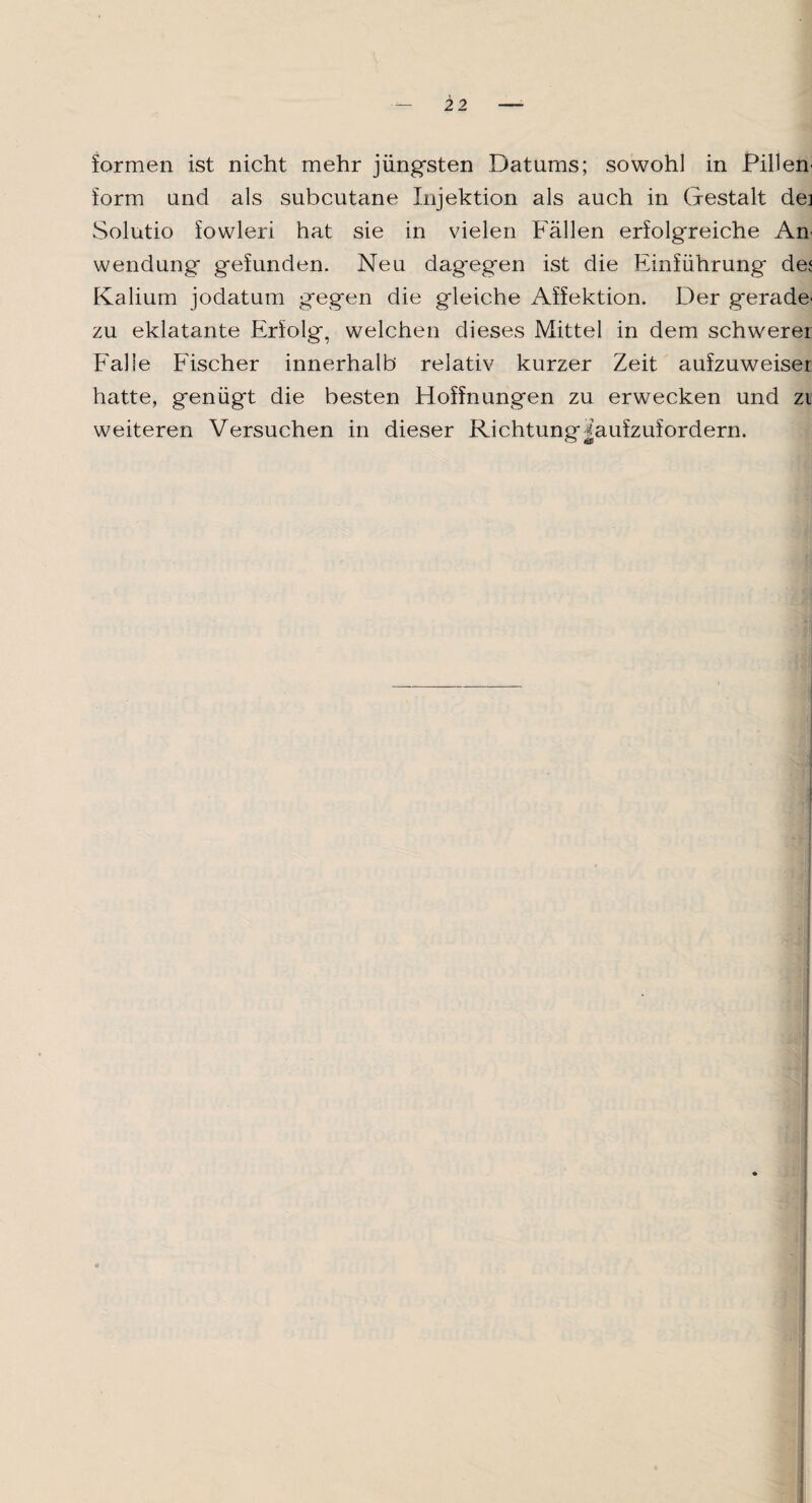 formen ist nicht mehr jüngsten Datums; sowohl in Pillen' form und als subcutane Injektion als auch in Gestalt de] Solutio fowleri hat sie in vielen Fällen erfolgreiche An' Wendung gefunden. Neu dagegen ist die Einführung de< Kalium jodatum gegen die gleiche Affektion. Der gerade¬ zu eklatante Erfolg, welchen dieses Mittel in dem schwerer Falle Fischer innerhalb relativ kurzer Zeit aufzuweiser hatte, genügt die besten Hoffnungen zu erwecken und zi weiteren Versuchen in dieser Richtung|aufzufordern.