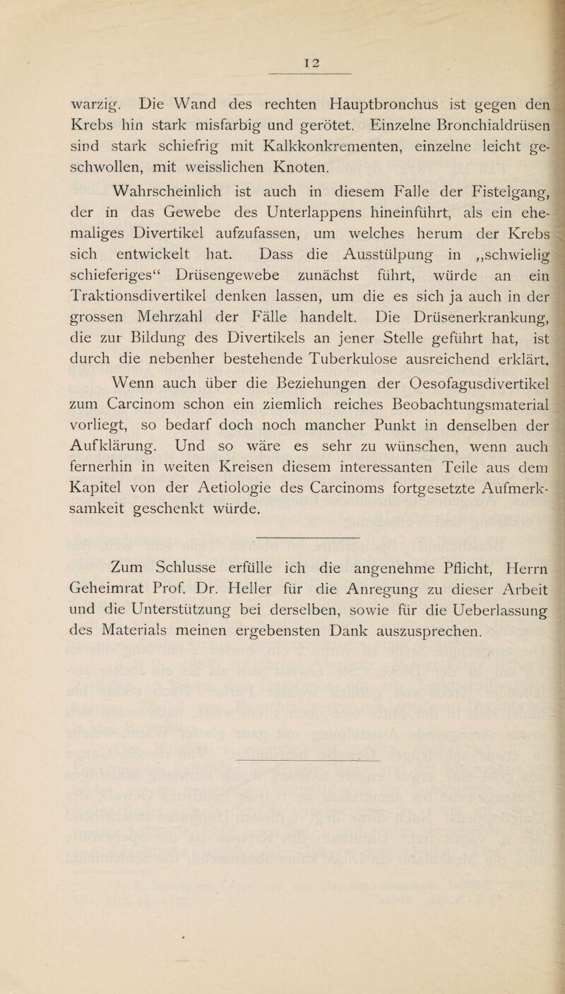warzig. Die Wand des rechten Hauptbronchus ist gegen den Krebs hin stark misfarbig und gerötet. Einzelne Bronchialdrüsen sind stark schiefrig mit Kalkkonkrementen, einzelne leicht ge¬ schwollen, mit weisslichen Knoten. Wahrscheinlich ist auch in diesem Falle der Fisteigang, der in das Gewebe des Unterlappens hineinführt, als ein ehe¬ maliges Divertikel aufzufassen, um welches herum der Krebs sich entwickelt hat. Dass die Ausstülpung in ,,schwielig schieferiges“ Drüsengewebe zunächst führt, würde an ein Traktionsdivertikel denken lassen, um die es sich ja auch in der grossen Mehrzahl der Fälle handelt. Die Drüsenerkrankung, die zur Bildung des Divertikels an jener Stelle geführt hat, ist durch die nebenher bestehende Tuberkulose ausreichend erklärt. Wenn auch über die Beziehungen der Oesofagusdivertikel zum Carcinom schon ein ziemlich reiches Beobachtungsmaterial vorliegt, so bedarf doch noch mancher Punkt in denselben der Aufklärung. Und so wäre es sehr zu wünschen, wenn auch fernerhin in weiten Kreisen diesem interessanten Teile aus dem Kapitel von der Aetiologie des Carcinoms fortgesetzte Aufmerk¬ samkeit geschenkt würde. Zum Schlüsse erfülle ich die angenehme Pflicht, Herrn Geheimrat Prof. Dr. Heller für die Anregung zu dieser Arbeit und die Unterstützung bei derselben, sowie für die Ueberlassung des Materials meinen ergebensten Dank auszusprechen.