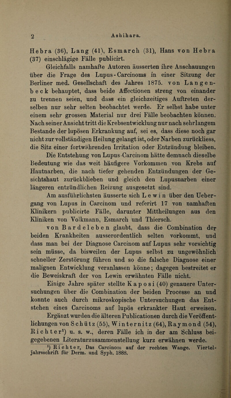 Ashihara. Hebra (36), Lang (41), Esmarch (31), Hans von Hebra (37) einschlagige Falle publicirt. Gleichfalls namhafte Autoren ausserten ihre Anschauungen iiber die Frage des Lupus - Carcinoms in einer Sitzung der Berliner med. Gesellschaft des Jahres 1875. von Lange n- b e c k behauptet, dass beide Affectionen streng von einander zu trennen seien, und dass ein gleichzeitiges Auftreten der- selben nur sehr selten beobachtet werde. Er selbst habe unter einem sehr grossen Material nur drei Falle beobachten konnen. Nach seiner Ansicht tritt die Krebsentwicklung nur nach sehr langem Bestande der luposen Erkrankung auf, sei es, dass diese noch gar nicht zur vollstandigen Heilung gelangt ist, oder Narben zuriickliess, die Sitz einer fortwahrenden Irritation oder Entziindung bleiben. Die Entstehung von Lupus-Carcinom hatte demnach dieselbe Bedeutung wie das weit haufigere Yorkommen von Krebs auf Hautnarben, die nach tiefer gehenden Entziindungen der Ge- sichtshaut zuriickblieben und gleich den Lupusnarben einer langeren entziindlichen Reizung ausgesetzt sind. Am ausfiihrlichsten ausserte sich L e w i n iiber den Ueber- gang von Lupus in Carcinom und referirt 17 von namhaften Klinikern publicirte Falle, darunter Mittheilungen aus den Kliniken von Volkmann, Esmarch und Thiersch. von Bardeleben glaubt, dass die Combination der beiden Krankheiten ausserordentlich selten vorkommt, und dass man bei der Diagnose Carcinom auf Lupus sehr vorsichtig sein miisse, da bisweilen der Lupus selbst zu ungewohnlich schneller Zerstorung fiihren und so die falsche Diagnose einer malignen Entwicklung veranlassen konne; dagegen bestreitet er die Beweiskraft der von Lewin erwahnten Falle nicht. Einige Jahre spater stellte Kaposi (40) genauere Unter- suchungen iiber die Combination der beiden Processe an und konnte auch durch mikroskopische Untersuchungen das Ent- stehen eines Carcinoms auf lupos erkrankter Haut erweisen. Erganzt wurden die alteren Publicationen durch die Veroffent- lichungen von S chiitz (55), Winternitz (64), Raymond (54), Richter1) u. s. w., deren Falle ich in der am Schluss bei- gegebenen Literaturzusammenstelluug kurz erwahnen werde. x) Richter, Das Carcinom auf der rechten Wange. Yiertel- jahrsschrift fiir Derm, und Syph. 1888.