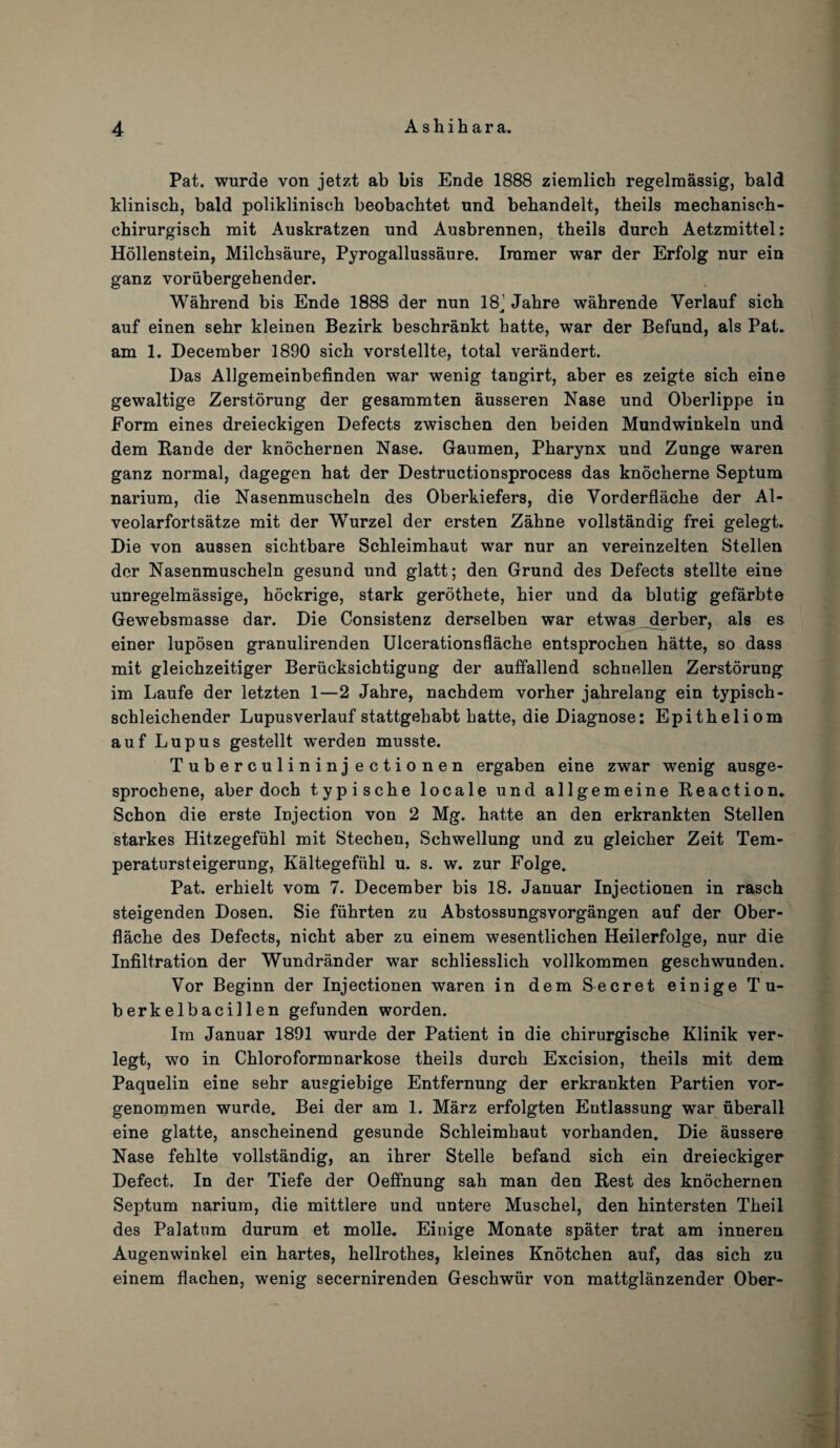 Pat. wurde von jetzt ab bis Ende 1888 ziemlich regelmassig, bald klinisch, bald polikliniseh beobacbtet und bebandelt, theils mechanisch- cbirurgisch mit Auskratzen und Ausbrennen, theils durch Aetzmittel: Hollenstein, Milchsaure, Pyrogallussaure. Burner war der Erfolg nur ein ganz voriibergehender. Wahrend bis Ende 1888 der nun 18^ Jahre wahrende Yerlauf sich auf einen sehr kleinen Bezirk beschrankt hatte, war der Befund, als Pat. am 1. December 1890 sich vorstellte, total verandert. Das Allgemeinbefinden war wenig tangirt, aber es zeigte sich eine gewaltige Zerstorung der gesammten ausseren Nase und Oberlippe in Form eines dreieckigen Defects zwischen den beiden Mundwinkeln und dem Rande der knochernen Nase. Gaumen, Pharynx und Zunge waren ganz normal, dagegen hat der Destructionsprocess das knocherne Septum narium, die Nasenmuscheln des Oberkiefers, die Vorderflache der Al- veolarfortsatze mit der Wurzel der ersten Zahne vollstandig frei gelegt. Die von aussen sichtbare Schleimhaut war nur an vereinzelten Stellen der Nasenmuscheln gesund und glatt; den Grund des Defects stellte eine unregelmassige, hockrige, stark gerothete, hier und da blutig gefarbte Gewebsmasse dar. Die Consistenz derselben war etwas derber, als es einer luposen granulirenden Ulcerationsflache entsprochen hatte, so dass mit gleichzeitiger Beriicksichtigung der auffallend schnellen Zerstorung im Laufe der letzten 1—2 Jahre, nachdem vorher jahrelang ein typisch- schleichender Lupusverlauf stattgehabt hatte, die Diagnose: Epitheliom auf Lupus gestellt werden musste. Tuberculininj ectionen ergaben eine zwar wenig ausge- sprochene, aber doch typische locale und allgemeine Reaction. Schon die erste Injection von 2 Mg. hatte an den erkrankten Stellen starkes Hitzegefuhl mit Stechen, Schwellung und zu gleicher Zeit Tem- peratursteigerung, Kaltegefiihl u. s. w. zur Folge. Pat. erhielt vom 7. December bis 18. Januar Injectionen in rasch steigenden Dosen. Sie fiihrten zu Abstossungsvorgangen auf der Ober- flache des Defects, nicht aber zu einem wesentlichen Heilerfolge, nur die Infiltration der Wundrander war schliesslich vollkommen geschwunden. Vor Beginn der Injectionen waren in dem S-ecret einige Tu- berkelbacillen gefunden worden. Im Januar 1891 wurde der Patient in die chirurgische Klinik ver- legt, wo in Chloroformnarkose theils durch Excision, theils mit dem Paquelin eine sehr auegiebige Entfernung der erkrankten Partien vor- genommen wurde. Bei der am 1. Marz erfolgten Eutlassung war iiberall eine glatte, anscheinend gesunde Schleimhaut vorhanden. Die aussere Nase fehlte vollstandig, an ihrer Stelle befand sich ein dreieckiger Defect. In der Tiefe der Oeffnung sah man den Rest des knochernen Septum narium, die mittlere und untere Muschel, den hintersten Theil des Palatum durum et molle. Einige Monate spater trat am inneren Augenwinkel ein hartes, hellrothes, kleines Knotchen auf, das sich zu einem flachen, wenig secernirenden Geschwlir von mattglanzender Ober-