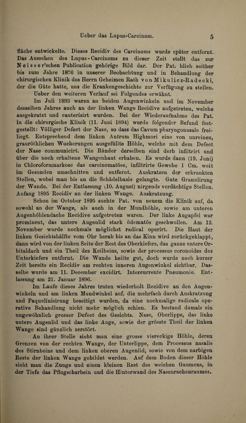 flache entwickelte. Dieses Recidiv des Carcinoms wurde spater entfernt. Das Ausseben des Lupus - Carcinoms zu dieser Zeit stellt das zur N e i s s e r’schen Publication gehorige Bild dar. Der Pat. blieb seither bis zum Jahre 1836 in unserer Beobachtung und in Behandlung der chirurgischen Klinik des Herrn Geheimen Rath vonMikulicz-Ra d e c k i, der die Giite hatte, uns die Krankengeschichte zur Yerfiigung zu stellen. Ueber den weiteren Yerlauf sei Folgendes erwahnt. Im Juli 1893 waren an beiden Augenwinkeln und im November desselben Jahres auch an der linken Wange Recidive aufgetreten, welche ausgekratzt und cauterisirt wurden. Bei der Wiederaufnahme des Pat. in die chirurgische Klinik (11. Juni 1894) wurde folgender Befund fest- gestellt: Volliger Defect der Nase, so dass das Cavum pharyngonasale frei- liegt. Entsprechend dem linken Antrum Highmori eine von unreinen, graurothlichen Wucherungen ausgefiillte Hohle, welche mit dem Defect der Nase communicirt. Die Rander derselben sind derb infiltrirt und iiber die noch erhaltene Wangenhaut erhaben. Es wurde dann (19. Juni) in Chloroformnarkose das carcinomatose, infiltrirte Gewebe 1 Cm. weit im Gesunden umschnitten und entfernt. Auskratzen der erkrankten Stellen, wobei man bis an die Schadelbasis gelangte. Gute Granulirung der Wunde. Bei der Entlassung ^10. August) nirgends verdachtige Stellen. Anfang 1895 Recidiv an der linken Wange. Auskratzuog. Schon im October 1895 suchte Pat. von neuem die Klinik auf, da sowohl an der Wange, als auch in der Mundhohle, sowie am unteren Augenhohlendache Recidive aufgetreten waren. Der linke Augapfel war prominent, das untere Augenlid stark odematos geschwollen. Am 12. November wurde nochmals moglichst radical operirt. Die Haut der linken Gesichtshalfte vom Ohr herab bis an das Kinn wird zuriickgeklappt, dann wird von der linken Seite der Rest des Oberkiefers, das ganze untere Or- bitaldach und ein Theil des Keilbeins, sowie der processus coronoides des Unterkiefers entfernt. Die Wunde heilte gut, doch wurde nach kurzer Zeit bereits ein Recidiv am rechten inneren Augenwinkel sichtbar. Das- selbe wurde am 11. December excidirt. Intercurrente Pneumonie. Ent¬ lassung am 21. Januar 1896. Im Laufe dieses Jahres traten wiederholt Recidive an den Augen¬ winkeln und am linken Muudwinkel auf, die mehrfach durch Auskratzung und Paquelinisirung beseitigt wurden, da eine nochmalige radicale ope¬ rative Behandlung nicht mehr moglich schien. Es bestand damals ein ungewohnlich grosser Defect des Gesichts. Nase, Oberlippe, das linke untere Augenlid und das linke Auge, sowie der grosste Theil der linken Wange sind ganzlich zerstort. An ihrer Stelle sieht man eine grosse viereckige Hohle, deren Grenzen von der rechten Wange, der Unterlippe, dem Processus nasalis ■des Stirnbeins und dem linken oberen Augenlid, sowie von dem narbigen Reste der linken Wange gebildet werden. Auf dem Boden dieser Hohle sieht man die Zunge und einen kleinen Rest des weichen Gaumens, in der Tiefe das Pflugscharbein und die Hinterwand des Nasenrachenraumes.