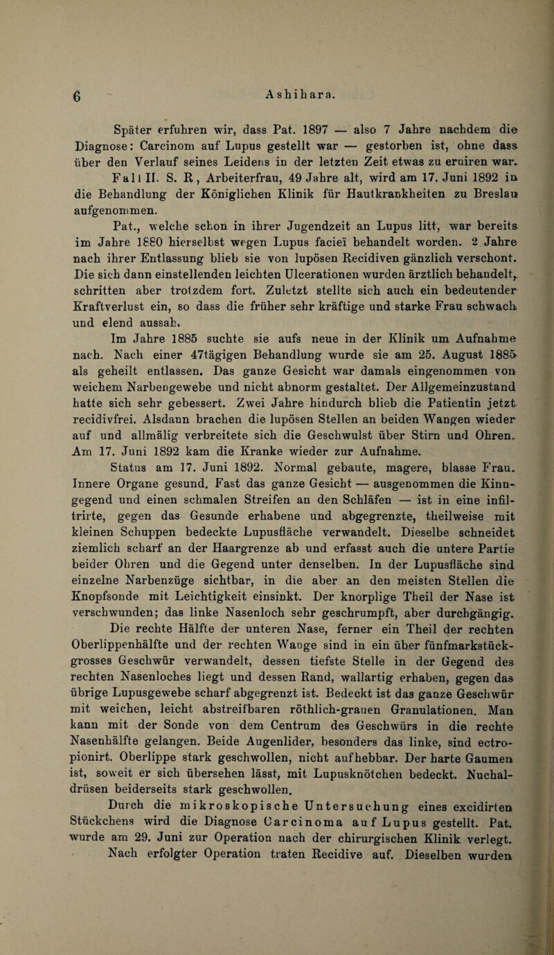 A shih ara. Spater erfuhren wir, dass Pat. 1897 — also 7 Jahre nachdem die Diagnose: Carcinom auf Lupus gestellt war — gestorben ist, ohne dass liber den Verlauf seines Leideus in der letzten Zeit etwas zu eruiren war. Fall II. S. R, Arbeiterfrau, 49 Jahre alt, wird am 17. Juni 1892 in die Behandlung der Koniglichen Klinik fur Hautkrankheiten zu Breslau aufgenommen. Pat., welche schon in ihrer Jugendzeit an Lupus litt, war bereits im Jahre 1880 hierselbst wegen Lupus faciei behandelt worden. 2 Jahre nach ihrer Entlassung blieb sie von luposen Recidiven ganzlich verschont. Die sich dann einstellenden leichten Ulcerationen wurden arztlich behandelt,. schritten aber trotzdem fort. Zuletzt stellte sich auch ein bedeutender Kraftverlust ein, so dass die friiher sehr kraftige und starke Frau schwach und elend aussah. Im Jahre 1885 suchte sie aufs neue in der Klinik um Aufnahme nach. Nach einer 47tagigen Behandlung wurde sie am 25. August 1885- als geheilt entlassen. Das ganze Gesicht war damals eingenommen von weichem Narbengewebe und nicht abnorm gestaltet. Der Allgemeinzustand hatte sich sehr gebessert. Zwei Jahre hicdurch blieb die Patientin jetzt recidivfrei. Alsdann brachen die luposen Stellen an beiden Wangen wieder auf und allmalig verbreitete sich die Geschwulst iiber Stirn und Ohren. Am 17. Juni 1892 kam die Kranke wieder zur Aufnahme. Status am 17. Juni 1892. Normal gebaute, magere, blasse Frau. Innere Organe gesund. Fast das ganze Gesicht — ausgenommen die Kinn- gegend und einen schmalen Streifen an den Schlafen — ist in eine infil- trirte, gegen das Gesunde erhabene und abgegrenzte, theilweise mit kleinen Schuppen bedeckte Lupusflache verwandelt. Dieselbe schneidet ziemlich scharf an der Haargrenze ab und erfasst auch die untere Partie beider Ohren und die Gegend unter denselben. In der Lupusflache sind einzelne Narbenziige sichtbar, in die aber an den meisten Stellen die Knopfsonde mit Leichtigkeit einsinkt. Der knorplige Theil der Nase ist verschwunden; das linke Nasenloch sehr geschrumpft, aber durchgangig. Die rechte Halfte der unteren Nase, ferner ein Theil der rechten Oberlippenhalfte und der rechten Waoge sind in ein iiber fiinfmarkstiick- grosses Geschwiir verwandelt, dessen tiefste Stelle in der Gegend des rechten Nasenloches liegt und dessen Rand, wallartig erhaben, gegen das iibrige Lupusgewebe scharf abgegrenzt ist. Bedeckt ist das ganze Geschwiir mit weichen, leicht abstreifbaren rothlich-grauen Granulationen. Man kann mit der Sonde von dem Centrum des Geschwiirs in die rechte Nasenhalfte gelangen. Beide Augenlider, besonders das linke, sind ectro- pionirt. Oberlippe stark geschwollen, nicht aufhebbar. Der harte Gaumen ist, soweit er sich iibersehen lasst, mit Lupusknotchen bedeckt. Nuchal- driisen beiderseits stark geschwollen. Durch die mikroskopische Untersuchung eines excidirten Stiickchens wird die Diagnose Carcinoma auf Lupus gestellt. Pat. wurde am 29. Juni zur Operation nach der chirurgischen Klinik verlegt. Nach erfolgter Operation traten Recidive auf. Dieselben wurden