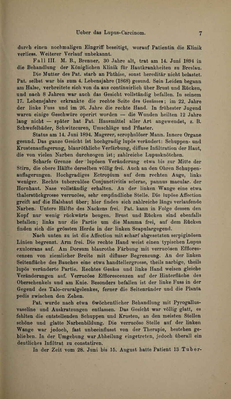 durch einen nochmaligen Eingriff beseitigt, worauf Patientin die Klinik verliess. Weiterer Yerlauf unbekannt. Fall III. M. B., Brenner, 30 Jabre alt, trat am 14. Juni 1894 in die Behandlung der Koniglichen Klinik fur Hautkrankbeiten zu Breslau. Die Mutter des Pat. starb an Phtbise, sonst hereditar nicht belastet. Pat. selbst war bis zum 4. Lebensjahre (1868) gesund. Sein Leiden begann am Halse, verbreitete sich von da aus continuirlich fiber Brust und Rficken, und nach 8 Jahren war auch das Gesicht vollstandig befallen. In seinem 17. Lebensjahre erkrankte die rechte Seite des Gesasses; im 22. Jahre der linke Fuss und im 26. Jahre die rechte Hand. In frfihester Jugend waren einige Geschwiire operirt worden — die Wunden heilten 12 Jahre lang nicht — spater hat Pat. Hausmittel aller Art angewendet, z. B. Schwefelbader, Schwitzcuren, Umschlage und Pflaster. Status am 14. Juni 1894. Magerer, scrophuloser Mann. Innere Organe gesund. Das ganze Gesicht ist hochgradig lupos verandert: Schuppen- und Krustenauflagerung, blaurothliche Yerfarbung, diffuse Infiltration der Haut, die von vielen Narben durchzogen ist; zahlreiche Lupusknotchen. Scharfe Grenze der luposen Veranderung etwa bis zur Mitte der Stirn, die obere Halfte derselben vollig frei. Auch an den Ohren Schuppen- auflagerungen. Hochgradiges Ectropium auf dem rechten Auge, links weniger. Rechts tuberculose Conjunctivitis scler'ae, pannus macular, der Hornhaut. Nase vollstandig erhalten. An der linken Wange eine etwa thalerstfickgrosse verrucose, sehr empfindliche Stelle. Die lupose Affection greift auf die Halshaut iiber; hier finden sich zahlreiche langs verlaufende Narben. Untere Halfte des Nackens frei. Pat. kann in Folge dessen den Kopf nur wenig rfickwarts beugen. Brust und Rficken sind ebenfalls befallen; links nur die Partie um die Mamma frei, auf dem Rucken finden sich die grossten Herde in der linken Scapulargegend. Nach unten zu ist die Affection mit scharf abgesetzten serpiginosen Linien begrenzt. Arm frei. Die rechte Hand weist einen typischen Lupus exulcerans auf. Am Dorsum blaurothe Farbung mit verrucosen Efflores- cenzen von ziemlicher Breite mit diffuser Begrenzung. An der linken Seitenflache des Bauches eine etwa handtellergrosse, theils narbige, theils lupos veranderte Partie. Rechtes Gesass und linke Hand weisen gleiche Yeranderungen auf. Yerrucose Efflorescenzen auf der Hinterflache des Oberschenkels und am Knie. Besonders befallen ist der linke Fuss in der Gegend des Talo-cruralgelenkes, ferner die Seitenrander und die Planta pedis zwischen den Zehen. Pat. wurde nach etwa 6wochentlicher Behandlung mit Pyrogallus- vaseline und Auskratzungen entlassen. Das Gesicht war vollig glatt, es fehlten die entstellenden Schuppen und Krusten, an den meisten Stellen schone und glatte Narbenbildung. Die verrucose Stelle auf der linken Wange war jedoch, fast unbeeinflusst von der Therapie, bestehen ge- blieben. In der Umgebung warAbheilung eingetreten, jedoch uberall ein deutliches Infiltrat zu constatiren. In der Zeit vom 28. Juni bis 15. August hatte Patient 13 Tuber-