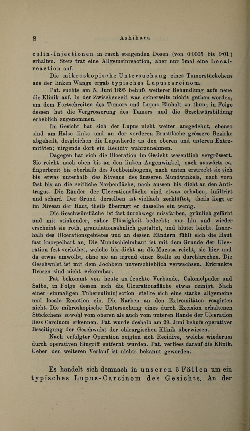 culin-Injectionen in rasch steigenden Dosen (von 0*0005 bis 0*0.1) erhalten. Stets trat eine Allgemeinreaction, aber nur 5mal eine Local- reaction auf. Die mikroskopische Untersuchung eines Tumorstiickchens aus der linken Wange ergab typisches Lupuscarcinom. Pat. sucbte am 5. Juni 1895 behufs weiterer Behandlung aufs neue die Klinik auf. In der Zwischenzeit war seinerseits nichts gethan worden, um dem Fortscbreiten des Tumors und Lupus Einhalt zu thun; in Folge dessen bat die Vergrosserung des Tumors und die Geschwiirsbildung erbeblich zugenommen. Im Gesicht bat sicb der Lupus nicbt weiter ausgedehnt, ebenso sind am Halse links und an der vorderen Brustflacbe grossere Bezirke abgebeilt, desgleichen die Lupusberde an den oberen und unteren Extre- mitaten; nirgends dort ein Recidiv wahrzunebmen. Dagegen bat sicb die Ulceration im Gesicbt wesentlicb vergrossert. Sie reicbt nacb oben bis an den linken Augenwinkel, nacb auswarts ca. fingerbreit bis oberbalb des Jocbbeinbogens, nacb unten erstreckt sie sicb bis etwas unterhalb des Niveaus des ausseren Mundwinkels, nacb vorn fast bis an die seitlicbe Narbenflacbe, nacb aussen bis dicbt an den Anti¬ tragus. Die Rander der Ulcerationsflacbe sind etwas erbaben, infiltrirt und scharf. Der Grund derselben ist vielfacb zerkliiftet, tbeils liegt er im Niveau der Haut, tbeils iiberragt er dasselbe ein wenig. Die Gescbwiirsflacbe ist fast durcbwegs missfarben, griinlicb gefarbt und mit stinkender, zaher Fliissigkeit bedeckt; nur bin und wieder erscbeint sie rotb, granulationsabnlicb gestaltet, und blutet leicbt. Inner- balb des Ulcerationsgebietes und an dessen Randern fiiblt sich die Haut fast knorpelbart an. Die Mundsckleimbaut ist mit dem Grunde der Ulce¬ ration fest verlotbet, welcbe bis dicbt an die Mucosa reicbt, sie bier und da etwas umwolbt, obne sie an irgend einer Stelle zu durcbbrechen. Die Geschwulst ist mit dem Jocbbein unverscbieblicb verwacbsen. Erkrankte Driisen sind nicbt erkennbar. Pat. bekommt von heute an feucbte Verbande, Calomelpuder und Salbe, in Folge dessen sich die Ulcerationsflache etwas reinigt. Nach einer 1 einmaligen Tuberculininj ection stellte sicb eine starke allgemeine und locale Reaction ein. Die Narben an den Extremitaten reagirten nicbt. Die mikroskopische Untersuchung eines durcb Excision erbaltenen Stiickchens sowobl vom oberen als aucb vom unteren Rande der Ulceration liess Carcinom erkennen. Pat. wurde desbalb am 29. Juni bebufs operativer Beseitigung der Geschwulst der cbirurgiscben Klinik iiberwiesen. Nacb erfolgter Operation zeigten sicb Recidive, welcbe wiederum durcb operativen Eingriff entfernt wurden. Pat. verliess darauf die Klinik. Ueber den weiteren Verlauf ist nichts bekannt geworden. Es handelt sich demnach in unseren 3 Fallen um ein typisches Lupus-Carcinom des Gresichts. An der