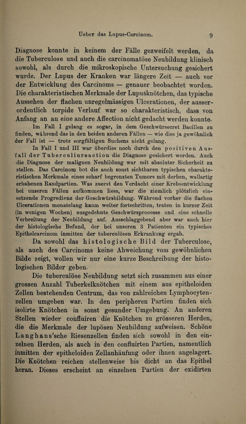 Diagnose konnte in keinem der Falle gezweifelt werden, da die Tuberculose und auch die carcinomatose Neubildung klinisch sowobl, als durcb die mikroskopische Untersuchung gesicbert wurde. Der Lupus der Kranken war langere Zeit — auch vor der Entwicklung des Carcinoms — genauer beobachtet worden. Die charakteristischen Merkmale der Lupusknotchen, das typische Aussehen der fiachen unregelmassigen Ulcerationen, der ausser- ordentlich torpide Verlauf war so charakteristisch, dass von Anfang an an eine andere Affection nicht gedacbt werden konnte. lm Fall I gelang es sogar, in dem Geschwiirsecret Bacillen zu finden, wahrend das in den beiden anderen Fallen — wie dies ja gewohnlich der Fall ist — trotz sorgfaltigen Suchens nicht gelang. In Fall I und III war uberdies noch durch den positiven Aus- fall der Tuberculinreaction die Diagnose gesicbert worden. Auch die Diagnose der malignen Neubildung war mit absoluter Sicherheit zu stellen. Das Carcinoni bot die auch sonst sichtbaren typischen charakte¬ ristischen Merkmale eines scharf begrenzten Tumors mit derben, wallartig erhabenen Randpartien. Was zuerst den Verdacht einer Krebsentwicklung bei unseren Fallen aufkommen liess, war die ziemlich plotzlich ein- setzende Progredienz der Geschwiirsbildung. Wahrend vorher die fiachen Ulcerationen monatelang kaum weiter fortschritten, traten in kurzer Zeit (in wenigen Wochen) ausgedehnte Geschwursprocesse und eine schnelle Yerbreitung der Neubildung auf. Ausschlaggebend aber war auch hier der histologische Befund, der bei unseren 3 Patienten ein typisches Epithelcarcinom inmitten der tuberculosen Erkrankung ergab. Da sowohl das histologische Bild der Tuberculose, als auch des Carcinoms keine Abweichung yom gewohnlichen Bilde zeigt, wollen wir nur eine kurze Beschreibung der histo- logischen Bilder geben. Die tuberculose Neubildung setzt sich zusammen aus einer grossen Anzahl Tuberkelknotchen mit einem aus epitheloiden Zellen bestehenden Centrum, das von zahlreichen Lymphocyten- zellen umgeben war. In den peripheren Partien finden sich isolirte Knotchen in sonst gesunder Umgebung. An anderen Stellen wieder confluiren die Knotchen zu grosseren Herden, die die Merkmale der luposen Neubildung aufweisen. Schone Langhans’sche Riesenzellen finden sich sowohl in den ein- zelnen Herden, als auch in den confluirten Partien, namentlich inmitten der epitheloiden Zellanhaufung oder ihnen angelagert. Die Knotchen reichen stellenweise bis dicht an das Epithel heran. Dieses erscheint an einzelnen Partien der exidirten