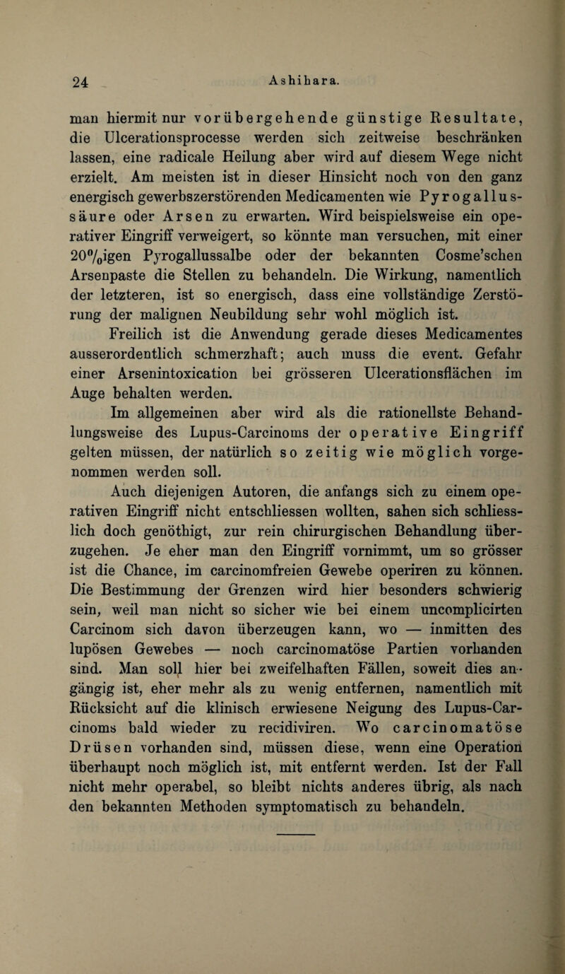 man hiermit nur vorubergehende giinstige Resultate, die Ulcerationsprocesse werden sich zeitweise beschranken lassen, eine radicale Heilung aber wird auf diesem Wege nicht erzielt. Am meisten ist in dieser Hinsicht nocb von den ganz energisch gewerbszerstorenden Medicamenten wie Pyrogallus- saure oder Arsen zu erwarten. Wird beispielsweise ein ope- rativer Eingriff verweigert, so konnte man versuchen, mit einer 20°/oigen Pyrogallussalbe oder der bekannten Cosme’schen Arsenpaste die Stellen zu behandeln. Die Wirkung, namentlich der letzteren, ist so energisch, dass eine vollstandige Zersto- rung der malignen Neubildung sehr wohl moglich ist. Freilich ist die Anwendung gerade dieses Medicamentes ausserordentlich sehmerzhaft; auch muss die event. Gefahr einer Arsenintoxication bei grosseren Ulcerationsflachen im Auge behalten werden. Im allgemeinen aber wird als die rationellste Behand- lungsweise des Lupus-Carcinoms der operative Eingriff gelten miissen, der natiirlich so zeitig wie moglich vorge- nommen werden soli. Auch diejenigen Autoren, die anfangs sich zu einem ope- rativen Eingriff nicht entschliessen wollten, sahen sich schliess- lich doch genothigt, zur rein chirurgischen Behandlung iiber- zugehen. Je eher man den Eingriff vornimmt, um so grosser ist die Chance, im carcinomfreien Gewebe operiren zu konnen. Die Bestimmung der Grenzen wird hier besonders schwierig sein, weil man nicht so sicher wie bei einem uncomplicirten Carcinom sich davon iiberzeugen kann, wo — inmitten des luposen Gewebes — noch carcinomatose Partien vorhanden sind. Man soil hier bei zweifelhaften Fallen, soweit dies an* gangig ist, eher mehr als zu wenig entfernen, namentlich mit Biicksicht auf die klinisch erwiesene Neigung des Lupus-Car¬ cinoms bald wieder zu recidiviren. Wo carcinomatose Driisen vorhanden sind, miissen diese, wenn eine Operation iiberhaupt noch moglich ist, mit entfernt werden. Ist der Fall nicht mehr operabel, so bleibt nichts anderes iibrig, als nach den bekannten Methoden symptomatisch zu behandeln.