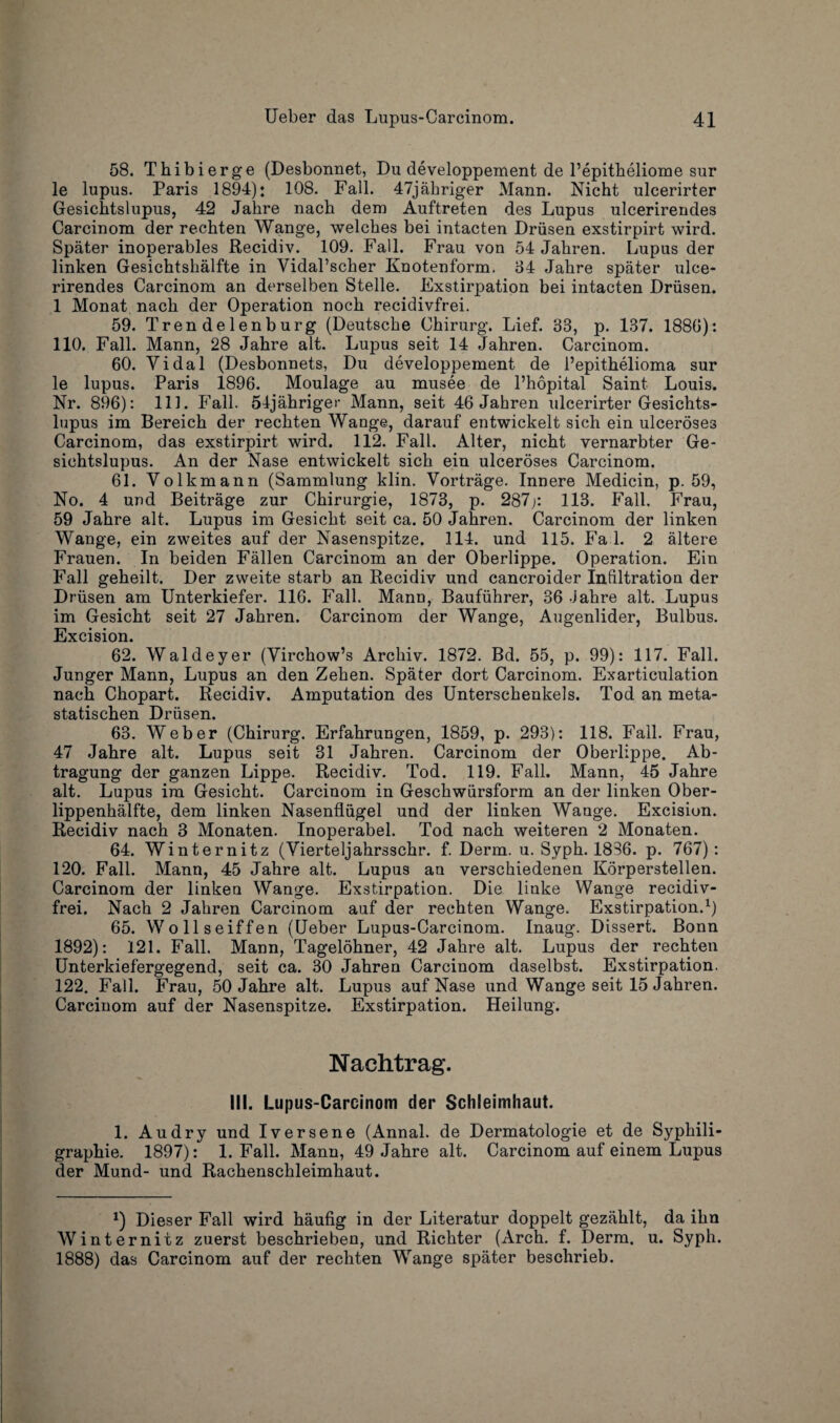 58. Thibierge (Desbonnet, Du developpement de l’epitheliome sur le lupus. Paris 1894): 108. Fall. 47jahriger Mann. Nicht ulcerirter Gesichtslupus, 42 Jahre nach dem Auftreten des Lupus ulcerirendes Carcinom der rechten Wange, welches bei intacten Driisen exstirpirt wird. Spater inoperables Recidiv. 109. Fall. Frau von 54 Jahren. Lupus der linken Gesichtslialfte in Yidal’scher Knotenform. 34 Jahre spater ulce¬ rirendes Carcinom an derselben Stelle. Fxstirpation bei intacten Driisen. 1 Monat nach der Operation noch recidivfrei. 59. Trendelenburg (Deutsche Chirurg. Lief. 33, p. 137. 1886): 110. Fall. Mann, 28 Jahre alt. Lupus seit 14 Jahren. Carcinom. 60. Yidal (Desbonnets, Du developpement de l’epithelioma sur le lupus. Paris 1896. Moulage au musee de l’hopital Saint Louis. Nr. 896): 111. Fall. 54jahriger Mann, seit 46 Jahren ulcerirter Gesichts¬ lupus im Bereich der rechten Wange, darauf entwickelt sich ein ulcerose3 Carcinom, das exstirpirt wird. 112. Fall. Alter, nicht vernarbter Ge¬ sichtslupus. An der Nase entwickelt sich ein ulceroses Carcinom. 61. Volkmann (Sammlung klin. Vortrage. Innere Medicin, p. 59, No. 4 uud Beitrage zur Chirurgie, 1873, p. 287j: 113. Fall. Frau, 59 Jahre alt. Lupus im Gesicht seit ca. 50 Jahren. Carcinom der linken Wange, ein zweites auf der Nasenspitze. 114. und 115. Fa 1. 2 altere Frauen. In beiden Fallen Carcinom an der Oberlippe. Operation. Ein Fall geheilt. Der zweite starb an Recidiv und cancroider Infiltration der Driisen am Unterkiefer. 116. Fall. Mann, Baufuhrer, 36 Jahre alt. Lupus im Gesicht seit 27 Jahren. Carcinom der Wange, Augenlider, Bulbus. Excision. 62. Waldeyer (Yirchow’s Archiv. 1872. Bd. 55, p. 99): 117. Fall. Junger Mann, Lupus an den Zehen. Spater dort Carcinom. Exarticulation nach Chopart. Recidiv. Amputation des Unterschenkels. Tod an meta- statisdicn 63. Weber (Chirurg. Erfahrungen, 1859, p. 293): 118. Fall. Frau, 47 Jahre alt. Lupus seit 31 Jahren. Carcinom der Oberlippe. Ab- tragung der ganzen Lippe. Recidiv. Tod. 119. Fall. Mann, 45 Jahre alt. Lupus im Gesicht. Carcinom in Geschwiirsform an der linken Ober- lippenhalfte, dem linken Nasenfliigel und der linken Wange. Excision. Recidiv nach 3 Monaten. Inoperabel. Tod nach weiteren 2 Monaten. 64. Winternitz (Vierteljahrsschr. f. Derm. u. Syph. 1836. p. 767): 120. Fall. Mann, 45 Jahre alt. Lupus an verschiedenen Korperstellen. Carcinom der linken Wange. Exstirpation. Die liuke Wange recidiv¬ frei. Nach 2 Jahren Carcinom auf der rechten Wange. Exstirpation.1) 65. Wollseiffen (Ueber Lupus-Carcinom. Inaug. Dissert. Bonn 1892): 121. Fall. Mann, Tagelohner, 42 Jahre alt. Lupus der rechten Unterkiefergegend, seit ca. 30 Jahren Carcinom daselbst. Exstirpation. 122. Fall. Frau, 50 Jahre alt. Lupus auf Nase und Wange seit 15 Jahren. Carcinom auf der Nasenspitze. Exstirpation. Heilung. Nachtrag. III. Lupus-Carcinom der Schleimhaut. 1. Audry und Iversene (Annal. de Dermatologie et de Syphili- graphie. 1897): 1. Fall. Mann, 49 Jahre alt. Carcinom auf einem Lupus der Mund- und Rachenschleimhaut. *) Dieser Fall wird haufig in der Literatur doppelt gezahlt, da ihn Winternitz zuerst beschrieben, und Richter (Arch. f. Derm. u. Syph. 1888) das Carcinom auf der rechten Wange spater beschrieb.