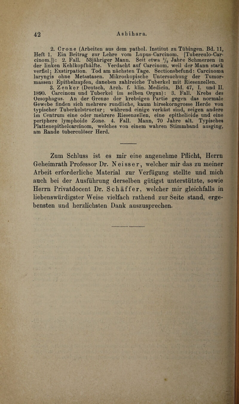 2. Crone (Arbeiten aus dem pathol. Institut zu Tubingen. Bd. 11, Heft 1. Ein Beitrag zur Lebre vom Lupus-Carcinom. [Tuberculo-Car- cinom.J): 2. Fall. 53jahriger Mann. Seit etwa 1/2 Jahre Scbmerzen in der linken Kehlkopfhalfte. Yerdacht auf Carcinom, weil der Mann stark verfiel; Exstirpation. Tod am nachsten Tage. Sectionsbefund: Carcinoma laryngis ohne Metastasen. Mikroskopische Untersuchung der Tumor- massen: Epithelzapfen, daneben zablreiche Tuberkel mit Riesenzellen. 3. Zenker (Deutscb, Arch. f. klin. Medicin. Bd. 47, I. und II. 1890. Carcinom und Tuberkel im selben Organ): 3. Fall. Krebs des Oesophagus. An der Grenze der krebsigen Partie gegen das normale Gewebe finden sich mehrere rundliche, kaum hirsekorngrosse Herde von typischer Tuberkelstructur; wahrend einige verkast sind, zeigen andere im Centrum eine oder mehrere Riesenzellen, eine epithelioide und eine periphere lymphoide Zone. 4. Fall. Mann, 70 Jahre alt. Typisches Plattenepithelcarcinom, welches von einem wahren Stimmband ausging, am Rande tuberculoser Herd. Zum Schluss ist es mir eine angenehme Pflicht, Herrn Geheimrath Professor Dr. Neisser, welcher mir das zu meiner Arbeit erforderliche Material zur Verfiigung stellte und mich auch bei der Ausfuhrung derselben giitigst unterstiitzte, sowie Herrn Privatdocent Dr. Schaffer, welcher mir gleichfalls in liebenswiirdigster Weise vielfach rathend zur Seite stand, erge- bensten und herzlichsten Dank auszusprecben.