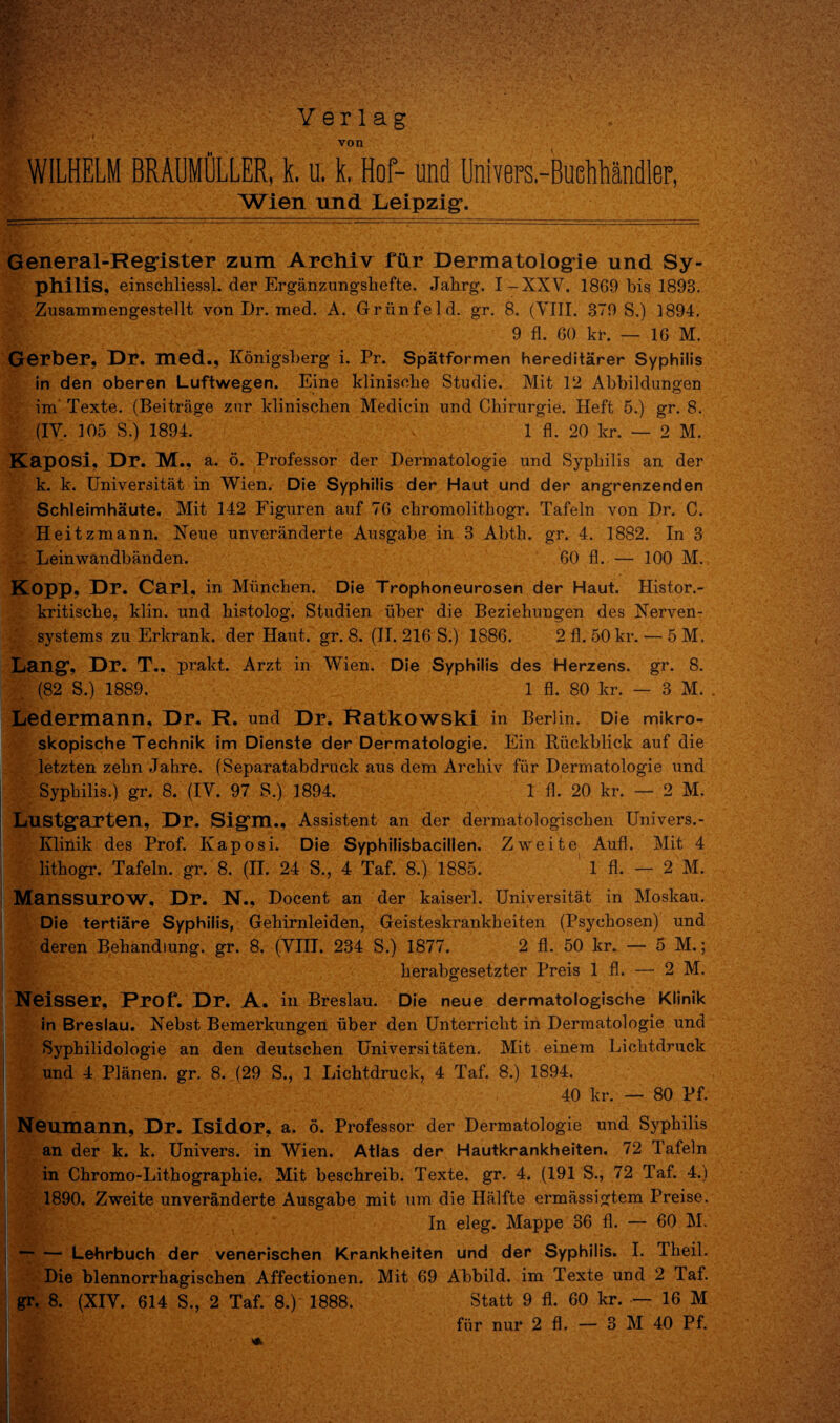 - ■ X  'V C-- '•*'-*.* >“• BR, ’ Y e r 1 a g von WILHELM BRAUMULLER, k. u. k. Hof- und Univers.-BueLihandlep, *■■■ Wien und Leipzig. General-Register zum Arehiv fur Dermatologie und Sy¬ philis. einschliessl. der Erganzungshefte. Jalirg. I-XXV. 1869 bis 1893. Zusammengestellt von Dr. med. A. Griinfeld. gr. 8. (VIII. 379 S.) 1894. 9 fl. 60 kr. — 16 M. Gerber, Dr. med., Konigsberg i. Pr. Spatformen hereditarer Syphilis in den oberen Luftwegen. Eine klinisehe Studie. Mit 12 Abbildungen im Texte. (Beitrage znr klinischen Medicin und Chirurgie. Heft 5.) gr. 8. (IY. 105 S'.) 1894. 1 fl. 20 kr. — 2 M. Kaposi, Dr. M., a. 6. Professor der Dermatologie und Syphilis an der k. k. Universitat in Wien. Die Syphilis der Haut und der angrenzenden Schleimhaute. Mit 142 Figuren auf 76 chromolitbogr. Tafeln von Dr. C. Heitzmann. Neue unveranderte Ausgabe in 3 Abtb. gr. 4. 1882. In 3 Leinwandbanden. 60 fl. — 100 M. Kopp, Dr. Carl, in Miinchen. Die Trophoneurosen der Haut. Histor.- kritiscbe, klin. und bistolog. Studien Liber die Beziehungen des Nerven- systems zu Erkrank. der Haut. gr. 8. (II. 216 S.) 1886. 2 fl. 50 kr. — 5 M. Lang, Dr. T., prakt. Arzt in Wien. Die Syphilis des Herzens, gr. 8. (82 S.) 1889. 1 fl. 80 kr. — 3 M. Ledermann, Dr. R. und Dr. Ratkowski in Berlin. Die mikro- skopische Technik im Dienste der Dermatologie. Ein Eiickblick auf die letzten zebn Jahre. (Separatabdruck aus dem Arckiv fiir Dermatologie und Syphilis.) gr. 8. (IV. 97 S.) 1894. 1 fl. 20 kr. — 2 M. Lustgarten, Dr. Sigm., Assistent an der dermatologiscken Univers.- Kliiiik des Prof. Kaposi. Die Syphilisbacillen. Zweite Aufl. Mit 4 lithogr. Tafeln. gr. 8. (II. 24 S., 4 Taf. 8.) 1885. 1 fl. — 2 M. Manssurow, Dr. N., Docent an der kaiserl. Universitat in Moskau. Die tertiare Syphilis, Gehirnleiden, Geisteskrankbeiten (Psychosen) und deren Behandiung. gr. 8. (Yin. 234 S.) 1877. 2 fl. 50 kr. — 5 M.; herabgesetzter Preis 1 fl. — 2 M. Neisser, Prof. Dr. A. ill Breslau. Die neue dermatologische Klinik in Breslau. Nebst Bemerkungen Liber den Unterricbt in Dermatologie und Syphilidologie an den deutschen Universitaten. Mit einem Lichtdruck und 4 Planen. gr. 8. (29 S., 1 Lichtdruck, 4 Taf. 8.) 1894. ! h|:- 40 kr. — 80 Pf. Neumann, Dr. Isidor, a. 6. Professor der Dermatologie und Syphilis an der k. k. Univers. in Wien. Atlas der Hautkrankheiten. 72 Tafeln in Chromo-Lithographie. Mit beschreib. Texte. gr. 4. (191 S., 72 Taf. 4.) 1890. Zweite unveranderte Ausgabe mit um die Halfte ermassigtem Preise. In eleg. Mappe 36 fl. — 60 M. -Lehrbuch der venerischen Krankheiten und der Syphilis. I. Theil. Die blennorrhagischen Affectionen. Mit 69 Abbild. im Texte und 2 Taf. gr. 8. (XIY. 614 S., 2 Taf. 8.) 1888. Statt 9 fl. 60 kr. — 16 M fiir nur 2 fl. — 3 M 40 Pf. *